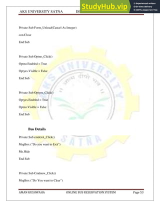 AKS UNIVERSITY SATNA DEPARTMENT OF COMPUTER SCIENCE
AMAN KUSHWAHA ONLINE BUS RESERVATION SYSTEM Page 53
Private Sub Form_Unload(Cancel As Integer)
con.Close
End Sub
Private Sub Optno_Click()
Optno.Enabled = True
Optyes.Visible = False
End Sub
Private Sub Optyes_Click()
Optyes.Enabled = True
Optno.Visible = False
End Sub
Bus Details
Private Sub cmdexit_Click()
MsgBox ("Do you want to Exit")
Me.Hide
End Sub
Private Sub Cmdnew_Click()
MsgBox ("Do You want to Clear")
 