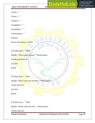 AKS UNIVERSITY SATNA DEPARTMENT OF COMPUTER SCIENCE
AMAN KUSHWAHA ONLINE BUS RESERVATION SYSTEM Page 54
Txtbno = " "
Txtfare = " "
Txtdepot = " "
Txtadultfare = " "
Txtchildfare = " "
Txtmincharge = " "
End Sub
Private Sub cmdsave_Click()
If Cmdbustype = "" Then
MsgBox "Please select bustype.", vbInformation
Cmdbustype.SetFocus
Exit Sub
End If
If Txtbno.Text = "" Then
MsgBox "Please select bus Number.", vbInformation
Txtbno.SetFocus
Exit Sub
End If
If Txtfare.Text = "" Then
MsgBox "Please select bus Fare.", vbInformation
Txtfare.SetFocus
 