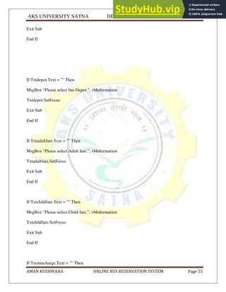 AKS UNIVERSITY SATNA DEPARTMENT OF COMPUTER SCIENCE
AMAN KUSHWAHA ONLINE BUS RESERVATION SYSTEM Page 55
Exit Sub
End If
If Txtdepot.Text = "" Then
MsgBox "Please select bus Depot.", vbInformation
Txtdepot.SetFocus
Exit Sub
End If
If Txtadultfare.Text = "" Then
MsgBox "Please select Adult fare.", vbInformation
Txtadultfare.SetFocus
Exit Sub
End If
If Txtchildfare.Text = "" Then
MsgBox "Please select Child fare.", vbInformation
Txtchildfare.SetFocus
Exit Sub
End If
If Txtmincharge.Text = "" Then
 