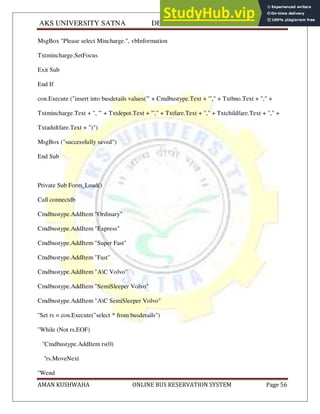 AKS UNIVERSITY SATNA DEPARTMENT OF COMPUTER SCIENCE
AMAN KUSHWAHA ONLINE BUS RESERVATION SYSTEM Page 56
MsgBox "Please select Mincharge.", vbInformation
Txtmincharge.SetFocus
Exit Sub
End If
con.Execute ("insert into busdetails values('" + Cmdbustype.Text + "'," + Txtbno.Text + "," +
Txtmincharge.Text + ", '" + Txtdepot.Text + "'," + Txtfare.Text + "," + Txtchildfare.Text + "," +
Txtadultfare.Text + ")")
MsgBox ("successfully saved")
End Sub
Private Sub Form_Load()
Call connectdb
Cmdbustype.AddItem "Ordinary"
Cmdbustype.AddItem "Express"
Cmdbustype.AddItem "Super Fast"
Cmdbustype.AddItem "Fast"
Cmdbustype.AddItem "AC Volvo"
Cmdbustype.AddItem "SemiSleeper Volvo"
Cmdbustype.AddItem "AC SemiSleeper Volvo"
''Set rs = con.Execute("select * from busdetails")
''While (Not rs.EOF)
''Cmdbustype.AddItem rs(0)
''rs.MoveNext
''Wend
 