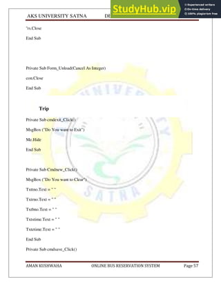 AKS UNIVERSITY SATNA DEPARTMENT OF COMPUTER SCIENCE
AMAN KUSHWAHA ONLINE BUS RESERVATION SYSTEM Page 57
''rs.Close
End Sub
Private Sub Form_Unload(Cancel As Integer)
con.Close
End Sub
Trip
Private Sub cmdexit_Click()
MsgBox ("Do You want to Exit")
Me.Hide
End Sub
Private Sub Cmdnew_Click()
MsgBox ("Do You want to Clear")
Txttno.Text = " "
Txtrno.Text = " "
Txtbno.Text = " "
Txtstime.Text = " "
Txtetime.Text = " "
End Sub
Private Sub cmdsave_Click()
 