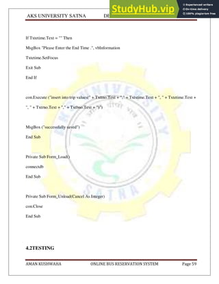 AKS UNIVERSITY SATNA DEPARTMENT OF COMPUTER SCIENCE
AMAN KUSHWAHA ONLINE BUS RESERVATION SYSTEM Page 59
If Txtetime.Text = "" Then
MsgBox "Please Enter the End Time .", vbInformation
Txtetime.SetFocus
Exit Sub
End If
con.Execute ("insert into trip values(" + Txttno.Text + "," + Txtstime.Text + ", " + Txtetime.Text +
", " + Txtrno.Text + "," + Txtbno.Text + ")")
MsgBox ("successfully saved")
End Sub
Private Sub Form_Load()
connectdb
End Sub
Private Sub Form_Unload(Cancel As Integer)
con.Close
End Sub
4.2TESTING
 