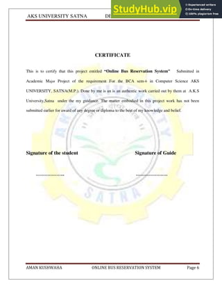 AKS UNIVERSITY SATNA DEPARTMENT OF COMPUTER SCIENCE
AMAN KUSHWAHA ONLINE BUS RESERVATION SYSTEM Page 6
CERTIFICATE
This is to certify that this project entitled “Online Bus Reservation System” Submitted in
Academic Major Project of the requirement For the BCA sem-6 in Computer Science AKS
UNIVERSITY, SATNA(M.P.). Done by me is an is an authentic work carried out by them at A.K.S
University,Satna under the my guidance. The matter embodied in this project work has not been
submitted earlier for award of any degree or diploma to the best of my knowledge and belief.
Signature of the student Signature of Guide
……………….. ………………….
 