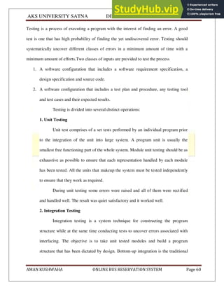 AKS UNIVERSITY SATNA DEPARTMENT OF COMPUTER SCIENCE
AMAN KUSHWAHA ONLINE BUS RESERVATION SYSTEM Page 60
Testing is a process of executing a program with the interest of finding an error. A good
test is one that has high probability of finding the yet undiscovered error. Testing should
systematically uncover different classes of errors in a minimum amount of time with a
minimum amount of efforts.Two classes of inputs are provided to test the process
1. A software configuration that includes a software requirement specification, a
design specification and source code.
2. A software configuration that includes a test plan and procedure, any testing tool
and test cases and their expected results.
Testing is divided into several distinct operations:
1. Unit Testing
Unit test comprises of a set tests performed by an individual program prior
to the integration of the unit into large system. A program unit is usually the
smallest free functioning part of the whole system. Module unit testing should be as
exhaustive as possible to ensure that each representation handled by each module
has been tested. All the units that makeup the system must be tested independently
to ensure that they work as required.
During unit testing some errors were raised and all of them were rectified
and handled well. The result was quiet satisfactory and it worked well.
2. Integration Testing
Integration testing is a system technique for constructing the program
structure while at the same time conducting tests to uncover errors associated with
interfacing. The objective is to take unit tested modules and build a program
structure that has been dictated by design. Bottom-up integration is the traditional
 