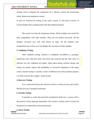 AKS UNIVERSITY SATNA DEPARTMENT OF COMPUTER SCIENCE
AMAN KUSHWAHA ONLINE BUS RESERVATION SYSTEM Page 61
strategy used to integrate the components of a software system into functioning
whole. Bottom-up integration consists
of unit test followed by testing of the entire system. A sub-system consists of
several modules that communicated with other defined interface.
The system was done the integration testing. All the modules were tested for
their compatibility with other modules .They test was almost successful. All the
modules coexisted very well, with almost no bugs. All the modules were
encapsulated very well so as to not hamper the execution of other modules.
3. Validation Testing
After validation testing, software is completely assembled as a package,
interfacing errors that have been uncovered and corrected and the final series of
software test; the validation test begins. Steps taken during software design and
testing can greatly improve the probability of successful integration in the larger
system. System testing is actually a series of different tests whose primary purpose
is to fully exercise the compute –based system.
4. Recovery Testing
It is a system that forces the software to fail in a variety of ways and verifies
that the recovery is properly performed.
5. Security Testing
It attempts to verify that protection mechanisms built into a system will in
fact protect it from improper penetration. The system’s security must of course be
tested from in vulnerability form frontal attack.
6. Stress Testing
 
