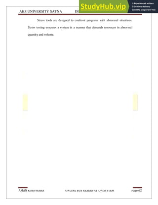 AKS UNIVERSITY SATNA DEPARTMENT OF COMPUTER SCIENCE
AMAN KUSHWAHA ONLINE BUS RESERVATION SYSTEM Page 62
Stress tools are designed to confront programs with abnormal situations.
Stress testing executes a system in a manner that demands resources in abnormal
quantity and volume.
 