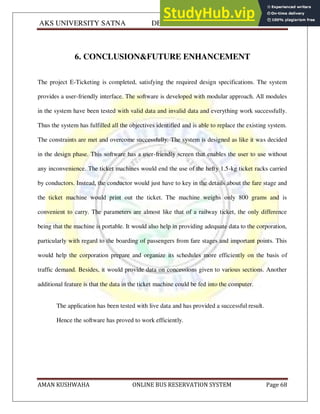 AKS UNIVERSITY SATNA DEPARTMENT OF COMPUTER SCIENCE
AMAN KUSHWAHA ONLINE BUS RESERVATION SYSTEM Page 68
6. CONCLUSION&FUTURE ENHANCEMENT
The project E-Ticketing is completed, satisfying the required design specifications. The system
provides a user-friendly interface. The software is developed with modular approach. All modules
in the system have been tested with valid data and invalid data and everything work successfully.
Thus the system has fulfilled all the objectives identified and is able to replace the existing system.
The constraints are met and overcome successfully. The system is designed as like it was decided
in the design phase. This software has a user-friendly screen that enables the user to use without
any inconvenience. The ticket machines would end the use of the hefty 1.5-kg ticket racks carried
by conductors. Instead, the conductor would just have to key in the details about the fare stage and
the ticket machine would print out the ticket. The machine weighs only 800 grams and is
convenient to carry. The parameters are almost like that of a railway ticket, the only difference
being that the machine is portable. It would also help in providing adequate data to the corporation,
particularly with regard to the boarding of passengers from fare stages and important points. This
would help the corporation prepare and organize its schedules more efficiently on the basis of
traffic demand. Besides, it would provide data on concessions given to various sections. Another
additional feature is that the data in the ticket machine could be fed into the computer.
The application has been tested with live data and has provided a successful result.
Hence the software has proved to work efficiently.
 