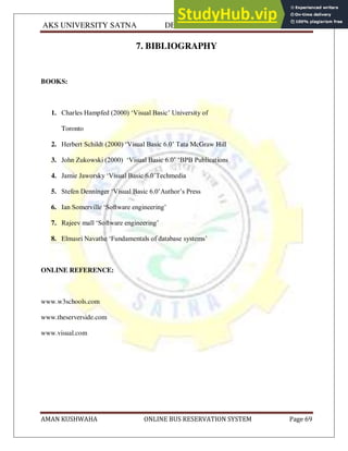 AKS UNIVERSITY SATNA DEPARTMENT OF COMPUTER SCIENCE
AMAN KUSHWAHA ONLINE BUS RESERVATION SYSTEM Page 69
7. BIBLIOGRAPHY
BOOKS:
1. Charles Hampfed (2000) ‘Visual Basic’ University of
Toronto
2. Herbert Schildt (2000) ‘Visual Basic 6.0’ Tata McGraw Hill
3. John Zukowski (2000) ‘Visual Basic 6.0’ ‘BPB Publications
4. Jamie Jaworsky ‘Visual Basic 6.0’Techmedia
5. Stefen Denninger ‘Visual Basic 6.0’Author’s Press
6. Ian Somerville ‘Software engineering’
7. Rajeev mall ‘Software engineering’
8. Elmasri Navathe ‘Fundamentals of database systems’
ONLINE REFERENCE:
www.w3schools.com
www.theserverside.com
www.visual.com
 
