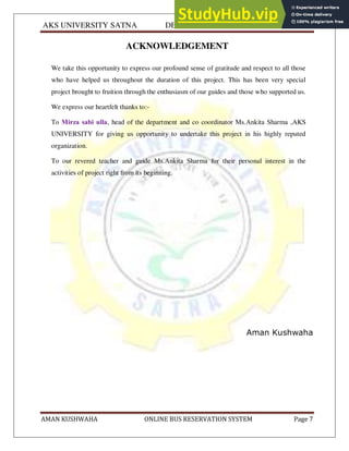 AKS UNIVERSITY SATNA DEPARTMENT OF COMPUTER SCIENCE
AMAN KUSHWAHA ONLINE BUS RESERVATION SYSTEM Page 7
ACKNOWLEDGEMENT
We take this opportunity to express our profound sense of gratitude and respect to all those
who have helped us throughout the duration of this project. This has been very special
project brought to fruition through the enthusiasm of our guides and those who supported us.
We express our heartfelt thanks to:-
To Mirza sabi ulla, head of the department and co coordinator Ms.Ankita Sharma ,AKS
UNIVERSITY for giving us opportunity to undertake this project in his highly reputed
organization.
To our revered teacher and guide Ms.Ankita Sharma for their personal interest in the
activities of project right from its beginning.
Aman Kushwaha
 