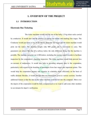 AKS UNIVERSITY SATNA DEPARTMENT OF COMPUTER SCIENCE
AMAN KUSHWAHA ONLINE BUS RESERVATION SYSTEM Page 9
1. OVERVIEW OF THE PROJECT
1.1 INTRODUCTION
Electronic Bus Ticketing
The ticket machines would end the use of the hefty 1.5-kg ticket racks carried
by conductors. It would also end the practice of tearing out tickets and marking fare stages. The
Conductor would just have to key in the details about the fare stage and the ticket machine would
print out the ticket. The machine weighs only 800 grams and is convenient to carry. The
parameters are almost like that of a railway ticket, the only difference being that the machine is
portable. The machine can print out 2,300 tickets, including the journey report in order to facilitate
inspection by the corporation's checking inspectors. The ticket machines would help prevent loss
on account of malpractice. It would also help in providing adequate data to the corporation,
particularly with regard to the boarding of passengers from fare stages and important points. This
would help the corporation prepare and organize its schedules more efficiently on the basis of
traffic demand. Besides, it would provide data on concessions given to various sections. Another
additional feature is that the data in the ticket machine could be fed into the computer. More over
the depots of the corporation would be fully computerized so we want to add some other modules
in our domain for depot’s verification.
 