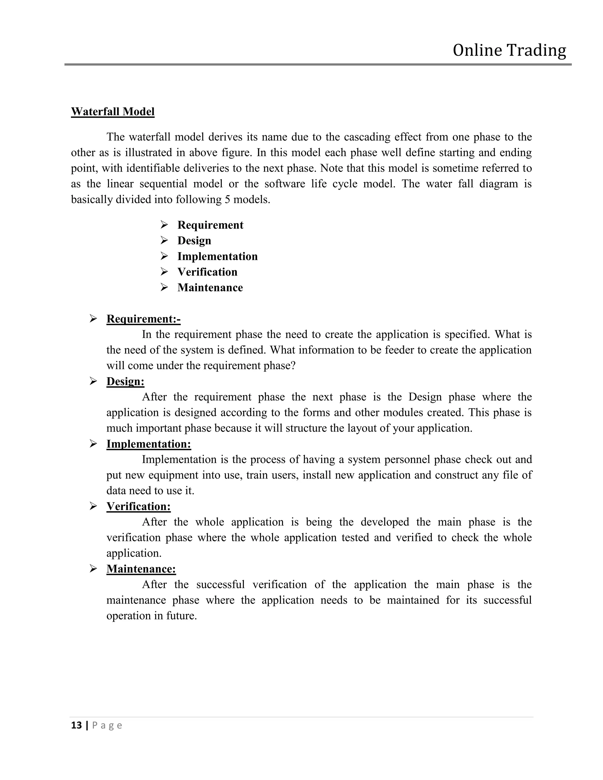 Online Trading


Waterfall Model

        The waterfall model derives its name due to the cascading effect from one phase to the
other as is illustrated in above figure. In this model each phase well define starting and ending
point, with identifiable deliveries to the next phase. Note that this model is sometime referred to
as the linear sequential model or the software life cycle model. The water fall diagram is
basically divided into following 5 models.

                      Requirement
                      Design
                      Implementation
                      Verification
                      Maintenance

     Requirement:-
              In the requirement phase the need to create the application is specified. What is
      the need of the system is defined. What information to be feeder to create the application
      will come under the requirement phase?
     Design:
              After the requirement phase the next phase is the Design phase where the
      application is designed according to the forms and other modules created. This phase is
      much important phase because it will structure the layout of your application.
     Implementation:
              Implementation is the process of having a system personnel phase check out and
      put new equipment into use, train users, install new application and construct any file of
      data need to use it.
     Verification:
              After the whole application is being the developed the main phase is the
      verification phase where the whole application tested and verified to check the whole
      application.
     Maintenance:
              After the successful verification of the application the main phase is the
      maintenance phase where the application needs to be maintained for its successful
      operation in future.




13 | P a g e
 