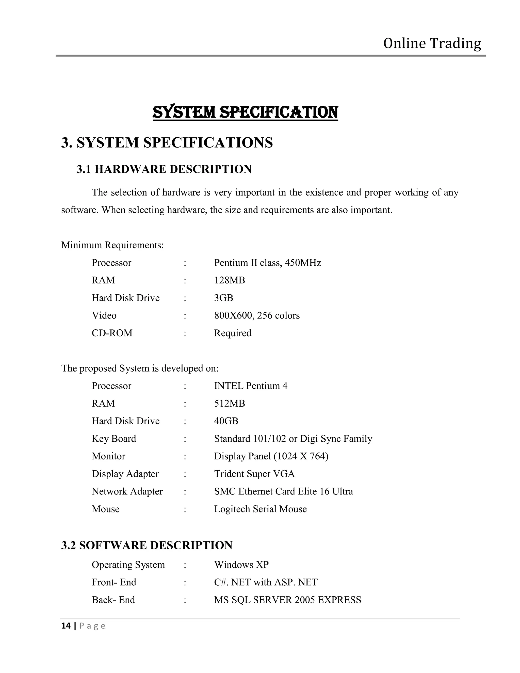 Online Trading



                      SYSTEM SPECIFICATION
3. SYSTEM SPECIFICATIONS
    3.1 HARDWARE DESCRIPTION
        The selection of hardware is very important in the existence and proper working of any
software. When selecting hardware, the size and requirements are also important.


Minimum Requirements:
        Processor            :      Pentium II class, 450MHz
        RAM                  :      128MB
        Hard Disk Drive      :      3GB
        Video                :      800X600, 256 colors
        CD-ROM               :      Required


The proposed System is developed on:
        Processor            :      INTEL Pentium 4
        RAM                  :      512MB
        Hard Disk Drive      :      40GB
        Key Board            :      Standard 101/102 or Digi Sync Family
        Monitor              :      Display Panel (1024 X 764)
        Display Adapter      :      Trident Super VGA
        Network Adapter      :      SMC Ethernet Card Elite 16 Ultra
        Mouse                :      Logitech Serial Mouse


3.2 SOFTWARE DESCRIPTION
        Operating System     :      Windows XP
        Front- End           :      C#. NET with ASP. NET
        Back- End            :      MS SQL SERVER 2005 EXPRESS

14 | P a g e
 