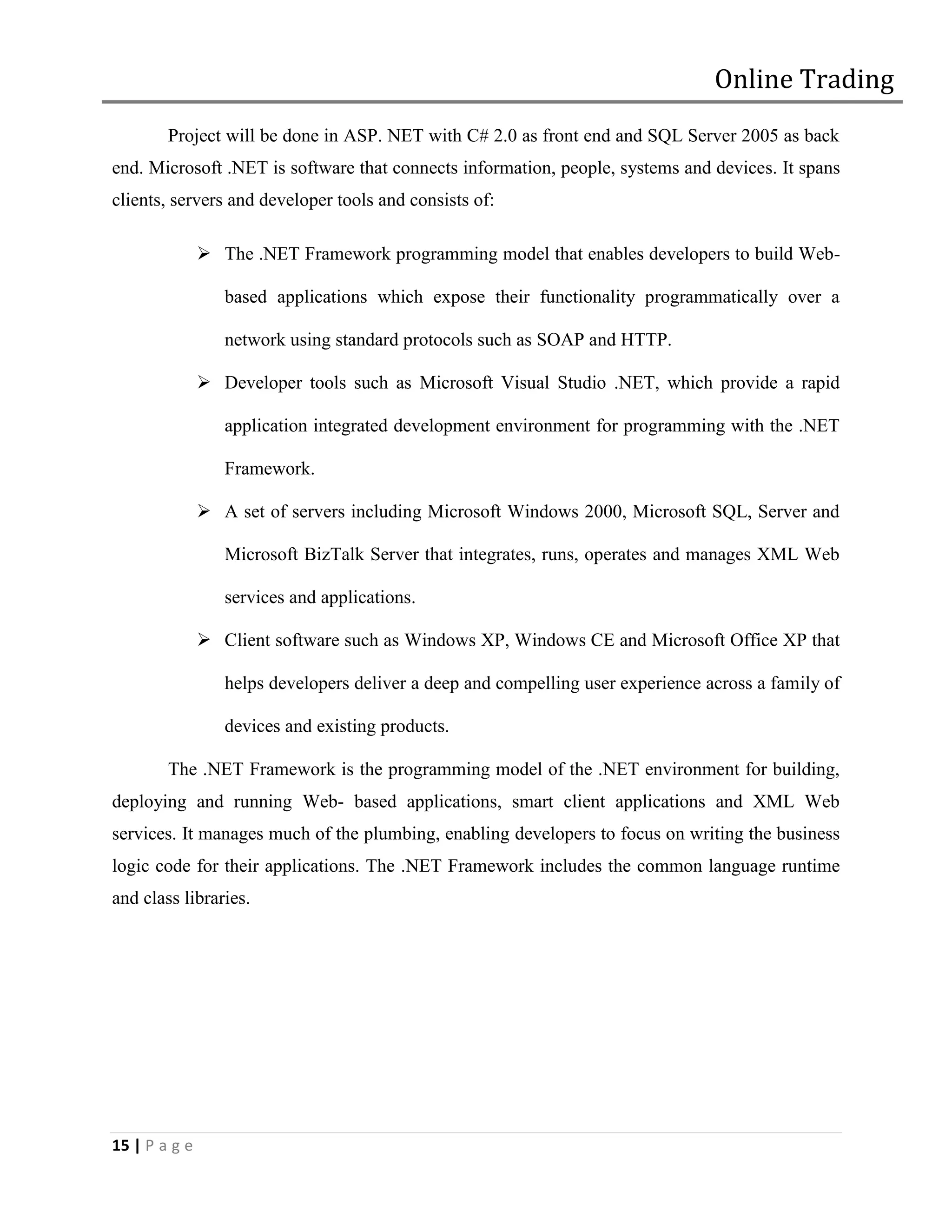 Online Trading
        Project will be done in ASP. NET with C# 2.0 as front end and SQL Server 2005 as back
end. Microsoft .NET is software that connects information, people, systems and devices. It spans
clients, servers and developer tools and consists of:

                The .NET Framework programming model that enables developers to build Web-

                  based applications which expose their functionality programmatically over a

                  network using standard protocols such as SOAP and HTTP.

                Developer tools such as Microsoft Visual Studio .NET, which provide a rapid

                  application integrated development environment for programming with the .NET

                  Framework.

                A set of servers including Microsoft Windows 2000, Microsoft SQL, Server and

                  Microsoft BizTalk Server that integrates, runs, operates and manages XML Web

                  services and applications.

                Client software such as Windows XP, Windows CE and Microsoft Office XP that

                  helps developers deliver a deep and compelling user experience across a family of

                  devices and existing products.

        The .NET Framework is the programming model of the .NET environment for building,
deploying and running Web- based applications, smart client applications and XML Web
services. It manages much of the plumbing, enabling developers to focus on writing the business
logic code for their applications. The .NET Framework includes the common language runtime
and class libraries.




15 | P a g e
 