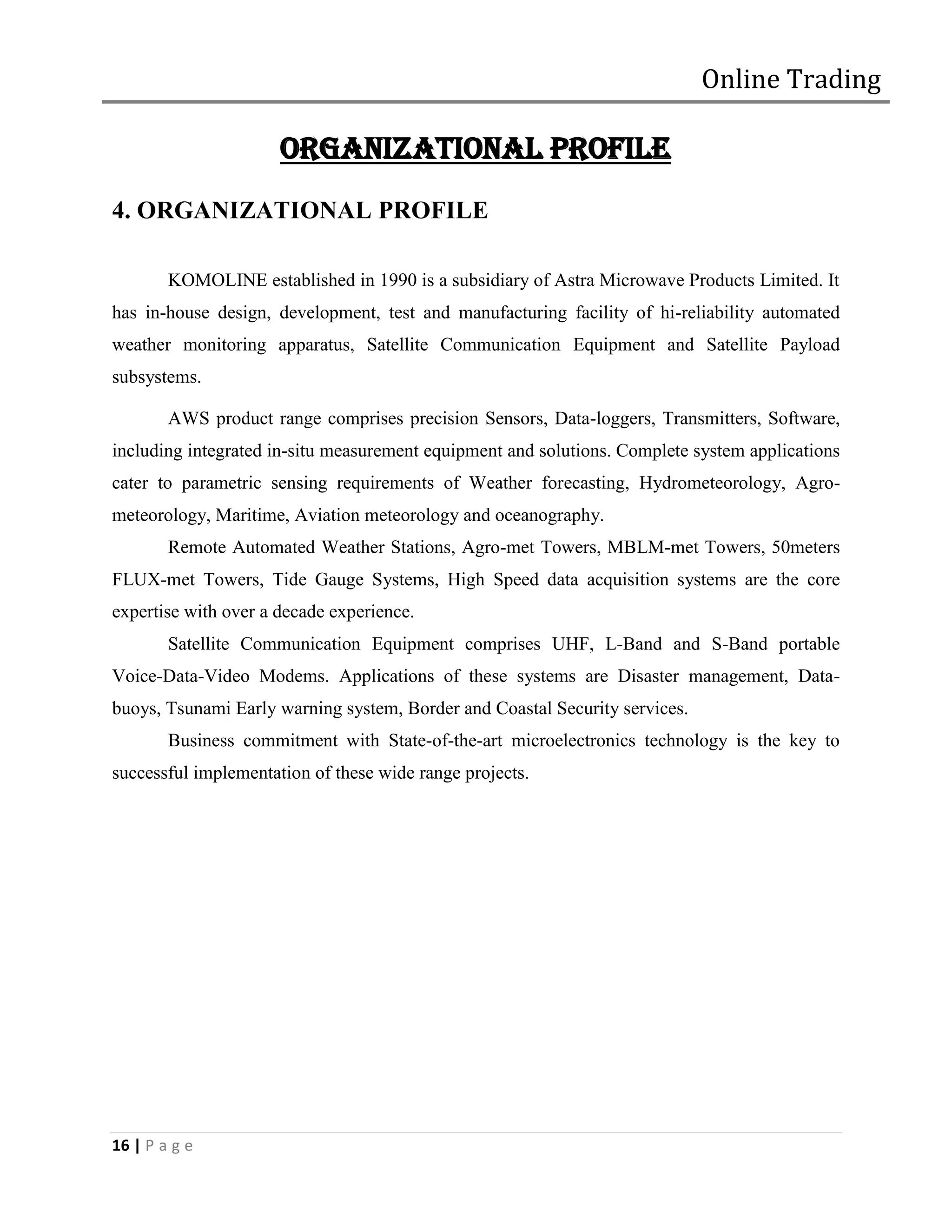 Online Trading

                      ORGANIZATIONAL PROFILE
4. ORGANIZATIONAL PROFILE

        KOMOLINE established in 1990 is a subsidiary of Astra Microwave Products Limited. It
has in-house design, development, test and manufacturing facility of hi-reliability automated
weather monitoring apparatus, Satellite Communication Equipment and Satellite Payload
subsystems.

        AWS product range comprises precision Sensors, Data-loggers, Transmitters, Software,
including integrated in-situ measurement equipment and solutions. Complete system applications
cater to parametric sensing requirements of Weather forecasting, Hydrometeorology, Agro-
meteorology, Maritime, Aviation meteorology and oceanography.
        Remote Automated Weather Stations, Agro-met Towers, MBLM-met Towers, 50meters
FLUX-met Towers, Tide Gauge Systems, High Speed data acquisition systems are the core
expertise with over a decade experience.
        Satellite Communication Equipment comprises UHF, L-Band and S-Band portable
Voice-Data-Video Modems. Applications of these systems are Disaster management, Data-
buoys, Tsunami Early warning system, Border and Coastal Security services.
        Business commitment with State-of-the-art microelectronics technology is the key to
successful implementation of these wide range projects.




16 | P a g e
 