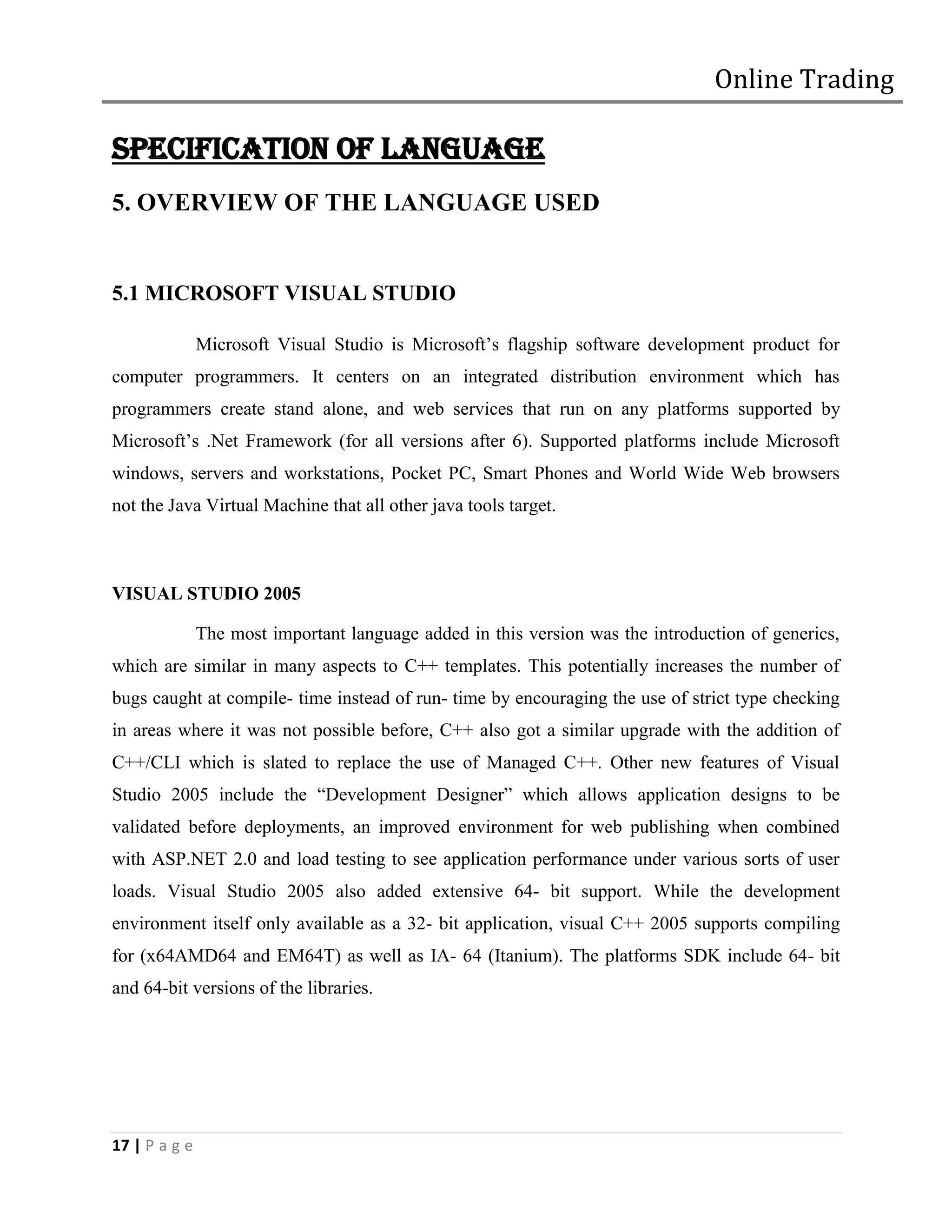 Online Trading

SPECIFICATION OF LANGUAGE
5. OVERVIEW OF THE LANGUAGE USED


5.1 MICROSOFT VISUAL STUDIO

               Microsoft Visual Studio is Microsoft’s flagship software development product for
computer programmers. It centers on an integrated distribution environment which has
programmers create stand alone, and web services that run on any platforms supported by
Microsoft’s .Net Framework (for all versions after 6). Supported platforms include Microsoft
windows, servers and workstations, Pocket PC, Smart Phones and World Wide Web browsers
not the Java Virtual Machine that all other java tools target.



VISUAL STUDIO 2005

               The most important language added in this version was the introduction of generics,
which are similar in many aspects to C++ templates. This potentially increases the number of
bugs caught at compile- time instead of run- time by encouraging the use of strict type checking
in areas where it was not possible before, C++ also got a similar upgrade with the addition of
C++/CLI which is slated to replace the use of Managed C++. Other new features of Visual
Studio 2005 include the “Development Designer” which allows application designs to be
validated before deployments, an improved environment for web publishing when combined
with ASP.NET 2.0 and load testing to see application performance under various sorts of user
loads. Visual Studio 2005 also added extensive 64- bit support. While the development
environment itself only available as a 32- bit application, visual C++ 2005 supports compiling
for (x64AMD64 and EM64T) as well as IA- 64 (Itanium). The platforms SDK include 64- bit
and 64-bit versions of the libraries.




17 | P a g e
 