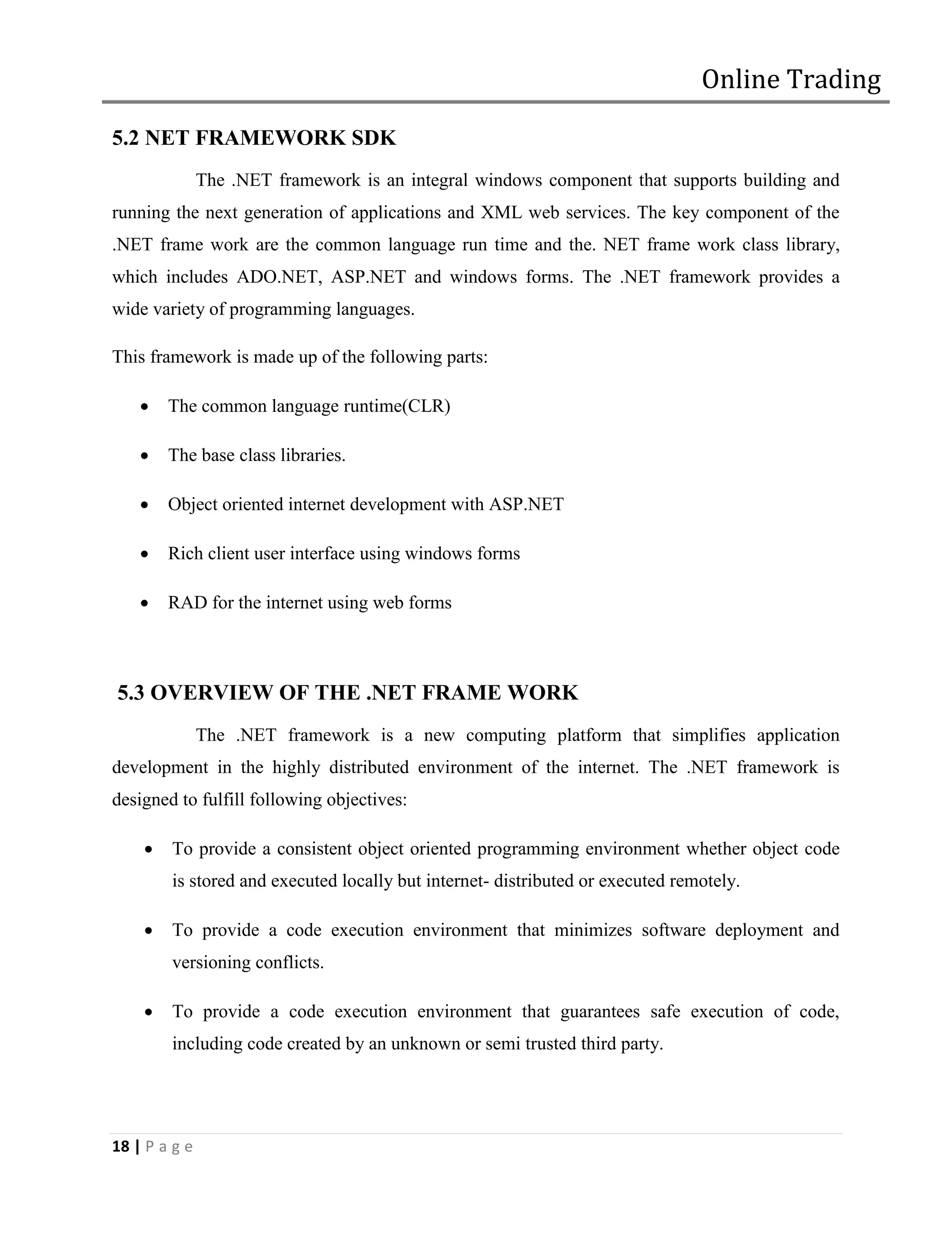 Online Trading

5.2 NET FRAMEWORK SDK
               The .NET framework is an integral windows component that supports building and
running the next generation of applications and XML web services. The key component of the
.NET frame work are the common language run time and the. NET frame work class library,
which includes ADO.NET, ASP.NET and windows forms. The .NET framework provides a
wide variety of programming languages.

This framework is made up of the following parts:

       The common language runtime(CLR)

       The base class libraries.

       Object oriented internet development with ASP.NET

       Rich client user interface using windows forms

       RAD for the internet using web forms



5.3 OVERVIEW OF THE .NET FRAME WORK
               The .NET framework is a new computing platform that simplifies application
development in the highly distributed environment of the internet. The .NET framework is
designed to fulfill following objectives:

       To provide a consistent object oriented programming environment whether object code
        is stored and executed locally but internet- distributed or executed remotely.

       To provide a code execution environment that minimizes software deployment and
        versioning conflicts.

       To provide a code execution environment that guarantees safe execution of code,
        including code created by an unknown or semi trusted third party.




18 | P a g e
 