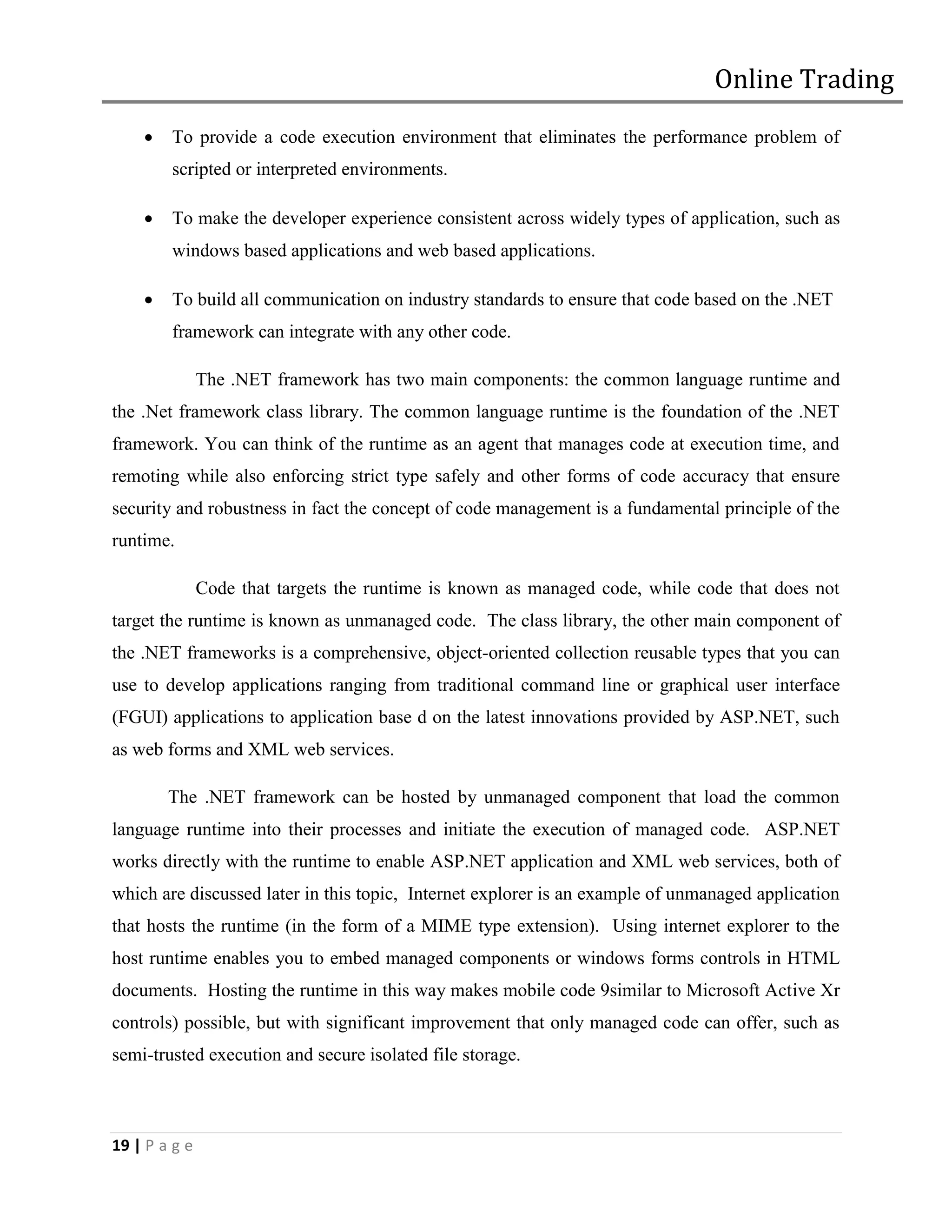 Online Trading
       To provide a code execution environment that eliminates the performance problem of
        scripted or interpreted environments.

       To make the developer experience consistent across widely types of application, such as
        windows based applications and web based applications.

       To build all communication on industry standards to ensure that code based on the .NET
        framework can integrate with any other code.

               The .NET framework has two main components: the common language runtime and
the .Net framework class library. The common language runtime is the foundation of the .NET
framework. You can think of the runtime as an agent that manages code at execution time, and
remoting while also enforcing strict type safely and other forms of code accuracy that ensure
security and robustness in fact the concept of code management is a fundamental principle of the
runtime.

               Code that targets the runtime is known as managed code, while code that does not
target the runtime is known as unmanaged code. The class library, the other main component of
the .NET frameworks is a comprehensive, object-oriented collection reusable types that you can
use to develop applications ranging from traditional command line or graphical user interface
(FGUI) applications to application base d on the latest innovations provided by ASP.NET, such
as web forms and XML web services.

        The .NET framework can be hosted by unmanaged component that load the common
language runtime into their processes and initiate the execution of managed code. ASP.NET
works directly with the runtime to enable ASP.NET application and XML web services, both of
which are discussed later in this topic, Internet explorer is an example of unmanaged application
that hosts the runtime (in the form of a MIME type extension). Using internet explorer to the
host runtime enables you to embed managed components or windows forms controls in HTML
documents. Hosting the runtime in this way makes mobile code 9similar to Microsoft Active Xr
controls) possible, but with significant improvement that only managed code can offer, such as
semi-trusted execution and secure isolated file storage.



19 | P a g e
 