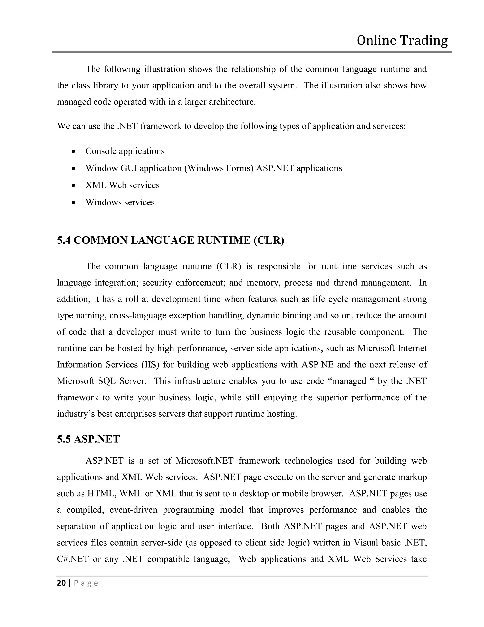 Online Trading
        The following illustration shows the relationship of the common language runtime and
the class library to your application and to the overall system. The illustration also shows how
managed code operated with in a larger architecture.

We can use the .NET framework to develop the following types of application and services:

       Console applications
       Window GUI application (Windows Forms) ASP.NET applications
       XML Web services
       Windows services



5.4 COMMON LANGUAGE RUNTIME (CLR)

        The common language runtime (CLR) is responsible for runt-time services such as
language integration; security enforcement; and memory, process and thread management. In
addition, it has a roll at development time when features such as life cycle management strong
type naming, cross-language exception handling, dynamic binding and so on, reduce the amount
of code that a developer must write to turn the business logic the reusable component. The
runtime can be hosted by high performance, server-side applications, such as Microsoft Internet
Information Services (IIS) for building web applications with ASP.NE and the next release of
Microsoft SQL Server. This infrastructure enables you to use code “managed “ by the .NET
framework to write your business logic, while still enjoying the superior performance of the
industry’s best enterprises servers that support runtime hosting.

5.5 ASP.NET
        ASP.NET is a set of Microsoft.NET framework technologies used for building web
applications and XML Web services. ASP.NET page execute on the server and generate markup
such as HTML, WML or XML that is sent to a desktop or mobile browser. ASP.NET pages use
a compiled, event-driven programming model that improves performance and enables the
separation of application logic and user interface. Both ASP.NET pages and ASP.NET web
services files contain server-side (as opposed to client side logic) written in Visual basic .NET,
C#.NET or any .NET compatible language, Web applications and XML Web Services take

20 | P a g e
 