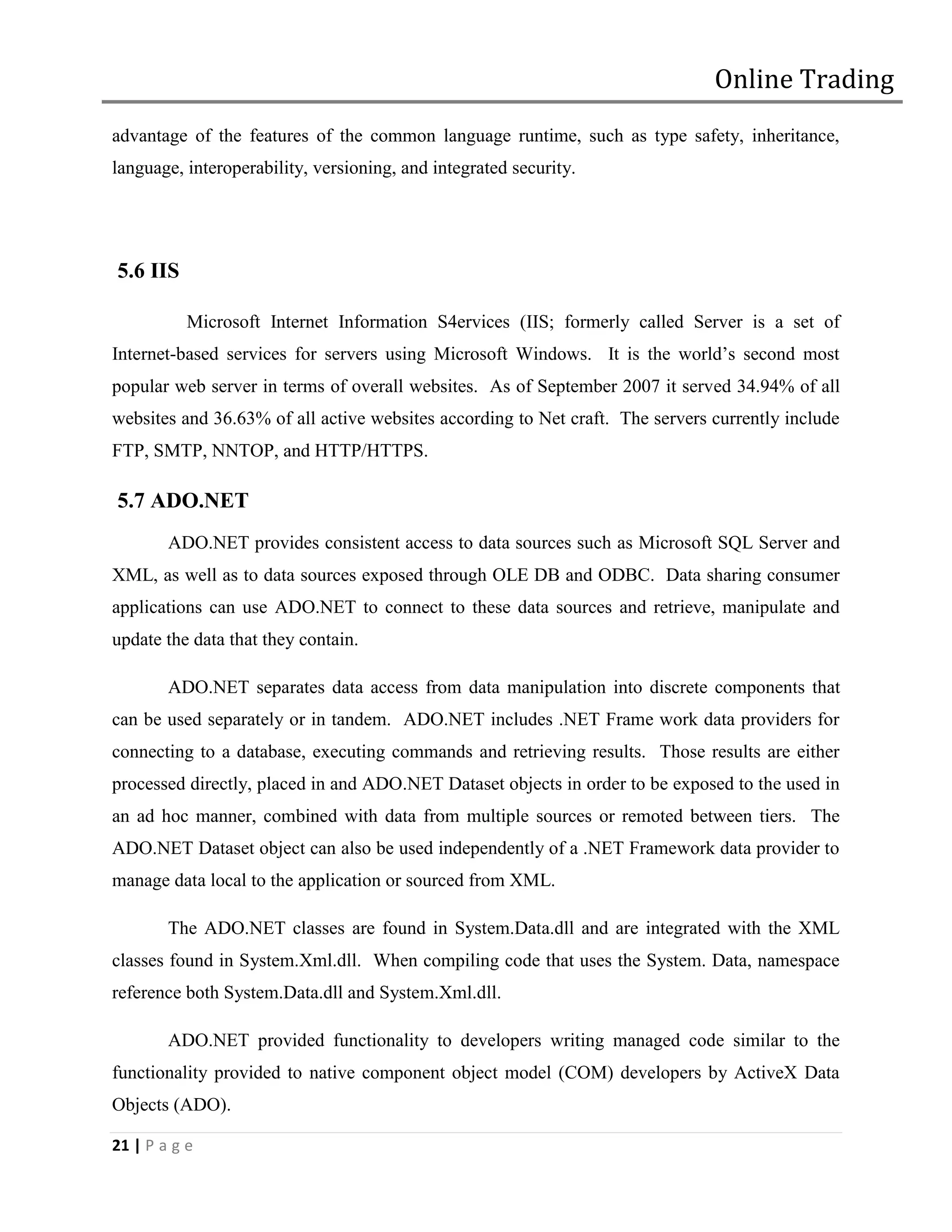 Online Trading
advantage of the features of the common language runtime, such as type safety, inheritance,
language, interoperability, versioning, and integrated security.




5.6 IIS

           Microsoft Internet Information S4ervices (IIS; formerly called Server is a set of
Internet-based services for servers using Microsoft Windows. It is the world’s second most
popular web server in terms of overall websites. As of September 2007 it served 34.94% of all
websites and 36.63% of all active websites according to Net craft. The servers currently include
FTP, SMTP, NNTOP, and HTTP/HTTPS.

5.7 ADO.NET
        ADO.NET provides consistent access to data sources such as Microsoft SQL Server and
XML, as well as to data sources exposed through OLE DB and ODBC. Data sharing consumer
applications can use ADO.NET to connect to these data sources and retrieve, manipulate and
update the data that they contain.

        ADO.NET separates data access from data manipulation into discrete components that
can be used separately or in tandem. ADO.NET includes .NET Frame work data providers for
connecting to a database, executing commands and retrieving results. Those results are either
processed directly, placed in and ADO.NET Dataset objects in order to be exposed to the used in
an ad hoc manner, combined with data from multiple sources or remoted between tiers. The
ADO.NET Dataset object can also be used independently of a .NET Framework data provider to
manage data local to the application or sourced from XML.

        The ADO.NET classes are found in System.Data.dll and are integrated with the XML
classes found in System.Xml.dll. When compiling code that uses the System. Data, namespace
reference both System.Data.dll and System.Xml.dll.

        ADO.NET provided functionality to developers writing managed code similar to the
functionality provided to native component object model (COM) developers by ActiveX Data
Objects (ADO).

21 | P a g e
 