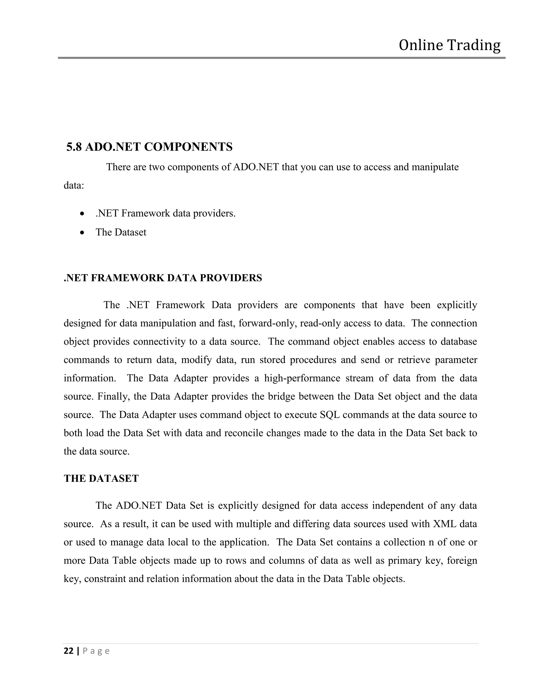 Online Trading




5.8 ADO.NET COMPONENTS
           There are two components of ADO.NET that you can use to access and manipulate
data:

       .NET Framework data providers.
       The Dataset



.NET FRAMEWORK DATA PROVIDERS

          The .NET Framework Data providers are components that have been explicitly
designed for data manipulation and fast, forward-only, read-only access to data. The connection
object provides connectivity to a data source. The command object enables access to database
commands to return data, modify data, run stored procedures and send or retrieve parameter
information. The Data Adapter provides a high-performance stream of data from the data
source. Finally, the Data Adapter provides the bridge between the Data Set object and the data
source. The Data Adapter uses command object to execute SQL commands at the data source to
both load the Data Set with data and reconcile changes made to the data in the Data Set back to
the data source.

THE DATASET

        The ADO.NET Data Set is explicitly designed for data access independent of any data
source. As a result, it can be used with multiple and differing data sources used with XML data
or used to manage data local to the application. The Data Set contains a collection n of one or
more Data Table objects made up to rows and columns of data as well as primary key, foreign
key, constraint and relation information about the data in the Data Table objects.




22 | P a g e
 