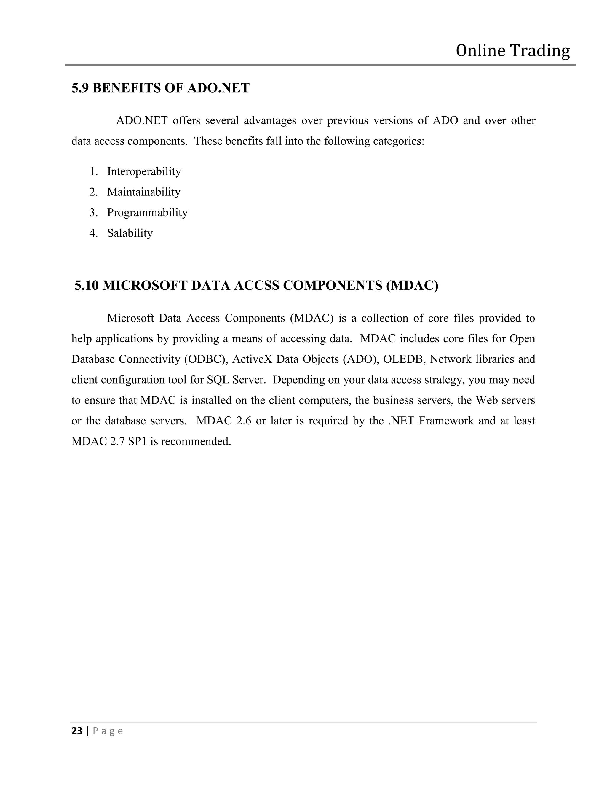 Online Trading

5.9 BENEFITS OF ADO.NET

          ADO.NET offers several advantages over previous versions of ADO and over other
data access components. These benefits fall into the following categories:

    1. Interoperability
    2. Maintainability
    3. Programmability
    4. Salability



5.10 MICROSOFT DATA ACCSS COMPONENTS (MDAC)

        Microsoft Data Access Components (MDAC) is a collection of core files provided to
help applications by providing a means of accessing data. MDAC includes core files for Open
Database Connectivity (ODBC), ActiveX Data Objects (ADO), OLEDB, Network libraries and
client configuration tool for SQL Server. Depending on your data access strategy, you may need
to ensure that MDAC is installed on the client computers, the business servers, the Web servers
or the database servers. MDAC 2.6 or later is required by the .NET Framework and at least
MDAC 2.7 SP1 is recommended.




23 | P a g e
 