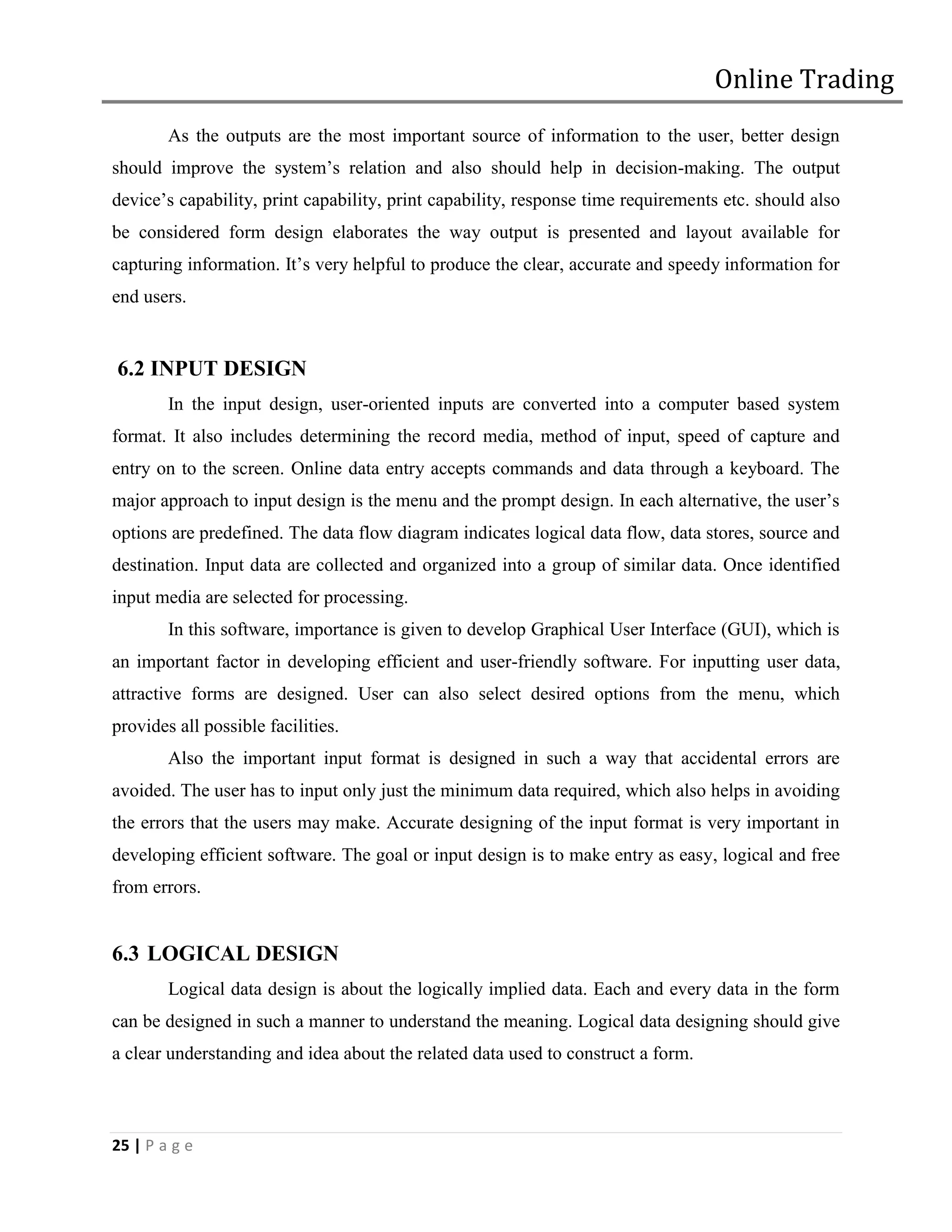 Online Trading
        As the outputs are the most important source of information to the user, better design
should improve the system’s relation and also should help in decision-making. The output
device’s capability, print capability, print capability, response time requirements etc. should also
be considered form design elaborates the way output is presented and layout available for
capturing information. It’s very helpful to produce the clear, accurate and speedy information for
end users.


6.2 INPUT DESIGN
        In the input design, user-oriented inputs are converted into a computer based system
format. It also includes determining the record media, method of input, speed of capture and
entry on to the screen. Online data entry accepts commands and data through a keyboard. The
major approach to input design is the menu and the prompt design. In each alternative, the user’s
options are predefined. The data flow diagram indicates logical data flow, data stores, source and
destination. Input data are collected and organized into a group of similar data. Once identified
input media are selected for processing.
        In this software, importance is given to develop Graphical User Interface (GUI), which is
an important factor in developing efficient and user-friendly software. For inputting user data,
attractive forms are designed. User can also select desired options from the menu, which
provides all possible facilities.
        Also the important input format is designed in such a way that accidental errors are
avoided. The user has to input only just the minimum data required, which also helps in avoiding
the errors that the users may make. Accurate designing of the input format is very important in
developing efficient software. The goal or input design is to make entry as easy, logical and free
from errors.


6.3 LOGICAL DESIGN
        Logical data design is about the logically implied data. Each and every data in the form
can be designed in such a manner to understand the meaning. Logical data designing should give
a clear understanding and idea about the related data used to construct a form.



25 | P a g e
 