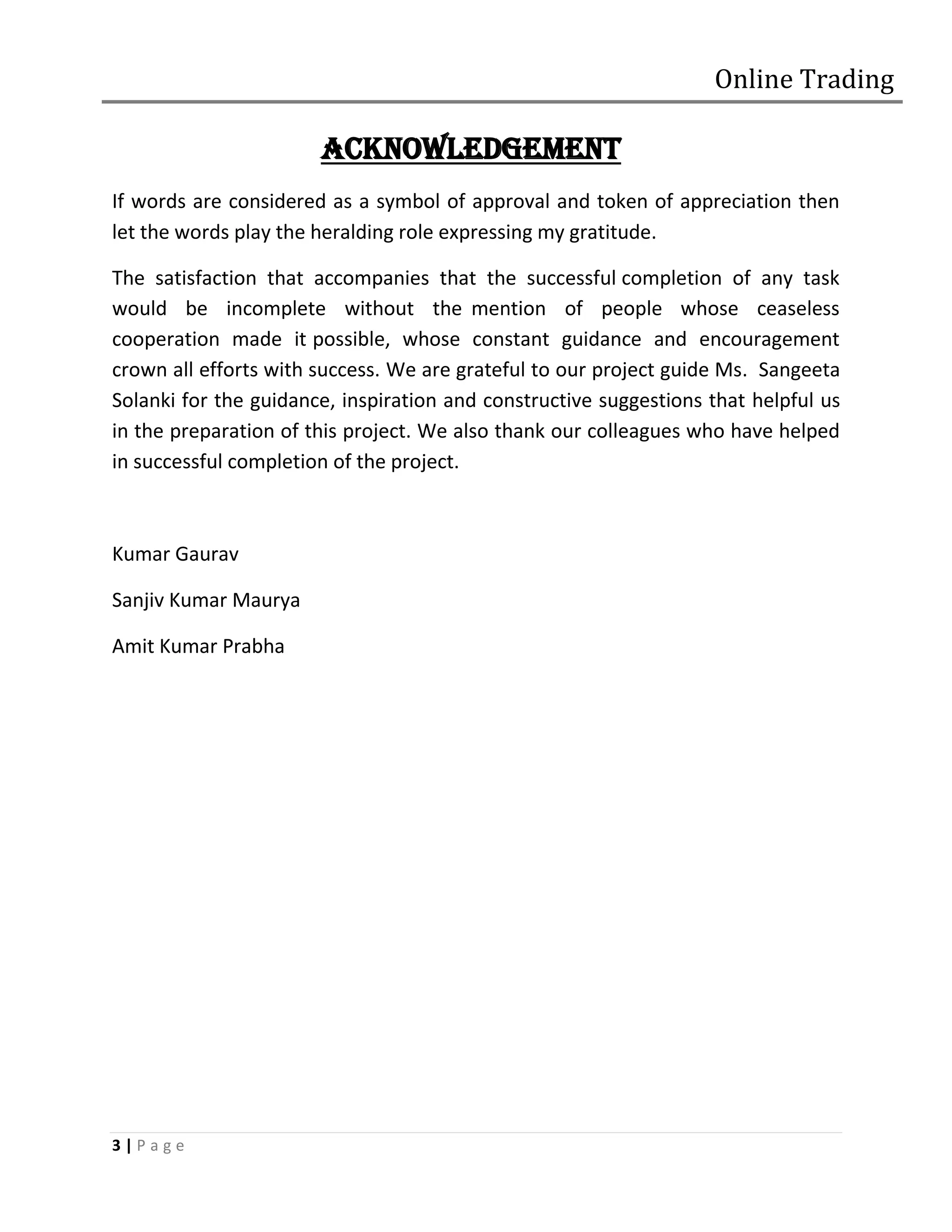 Online Trading

                       ACKNOWLEDGEMENT
If words are considered as a symbol of approval and token of appreciation then
let the words play the heralding role expressing my gratitude.

The satisfaction that accompanies that the successful completion of any task
would be incomplete without the mention of people whose ceaseless
cooperation made it possible, whose constant guidance and encouragement
crown all efforts with success. We are grateful to our project guide Ms. Sangeeta
Solanki for the guidance, inspiration and constructive suggestions that helpful us
in the preparation of this project. We also thank our colleagues who have helped
in successful completion of the project.



Kumar Gaurav

Sanjiv Kumar Maurya

Amit Kumar Prabha




3|Page
 