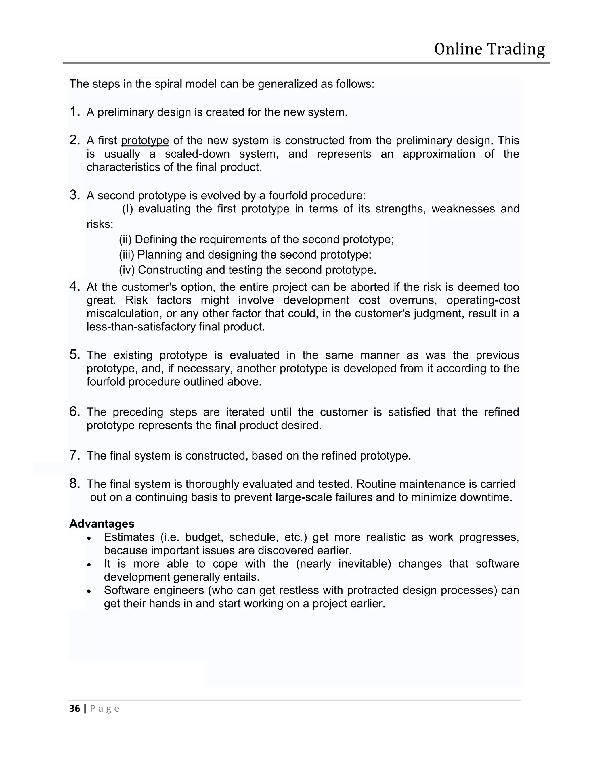 Online Trading
The steps in the spiral model can be generalized as follows:

1. A preliminary design is created for the new system.

2. A first prototype of the new system is constructed from the preliminary design. This
    is usually a scaled-down system, and represents an approximation of the
    characteristics of the final product.

3. A second prototype is evolved by a fourfold procedure:
               (I) evaluating the first prototype in terms of its strengths, weaknesses and
    risks;
          (ii) Defining the requirements of the second prototype;
          (iii) Planning and designing the second prototype;
          (iv) Constructing and testing the second prototype.
4. At the customer's option, the entire project can be aborted if the risk is deemed too
   great. Risk factors might involve development cost overruns, operating-cost
   miscalculation, or any other factor that could, in the customer's judgment, result in a
   less-than-satisfactory final product.

5. The existing prototype is evaluated in the same manner as was the previous
    prototype, and, if necessary, another prototype is developed from it according to the
    fourfold procedure outlined above.

6. The preceding steps are iterated until the customer is satisfied that the refined
    prototype represents the final product desired.

7. The final system is constructed, based on the refined prototype.

8. The final system is thoroughly evaluated and tested. Routine maintenance is carried
     out on a continuing basis to prevent large-scale failures and to minimize downtime.

Advantages
   Estimates (i.e. budget, schedule, etc.) get more realistic as work progresses,
     because important issues are discovered earlier.
   It is more able to cope with the (nearly inevitable) changes that software
     development generally entails.
   Software engineers (who can get restless with protracted design processes) can
     get their hands in and start working on a project earlier.




36 | P a g e
 