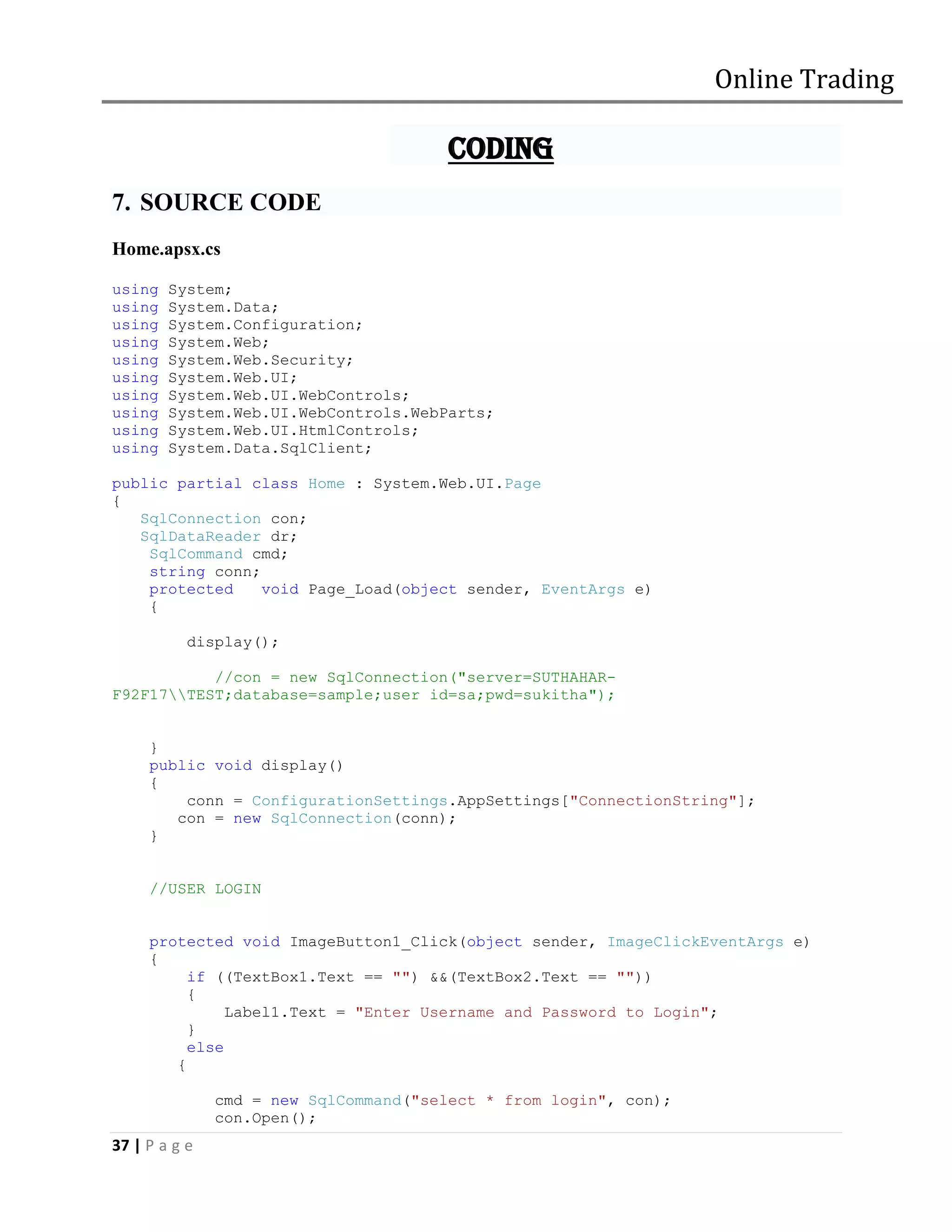Online Trading

                                        CODING
7. SOURCE CODE
Home.apsx.cs

using   System;
using   System.Data;
using   System.Configuration;
using   System.Web;
using   System.Web.Security;
using   System.Web.UI;
using   System.Web.UI.WebControls;
using   System.Web.UI.WebControls.WebParts;
using   System.Web.UI.HtmlControls;
using   System.Data.SqlClient;

public partial class Home : System.Web.UI.Page
{
   SqlConnection con;
   SqlDataReader dr;
    SqlCommand cmd;
    string conn;
    protected    void Page_Load(object sender, EventArgs e)
    {

           display();

           //con = new SqlConnection("server=SUTHAHAR-
F92F17TEST;database=sample;user id=sa;pwd=sukitha");


     }
     public void display()
     {
         conn = ConfigurationSettings.AppSettings["ConnectionString"];
        con = new SqlConnection(conn);
     }


     //USER LOGIN


     protected void ImageButton1_Click(object sender, ImageClickEventArgs e)
     {
          if ((TextBox1.Text == "") &&(TextBox2.Text == ""))
          {
               Label1.Text = "Enter Username and Password to Login";
          }
          else
        {

               cmd = new SqlCommand("select * from login", con);
               con.Open();
37 | P a g e
 