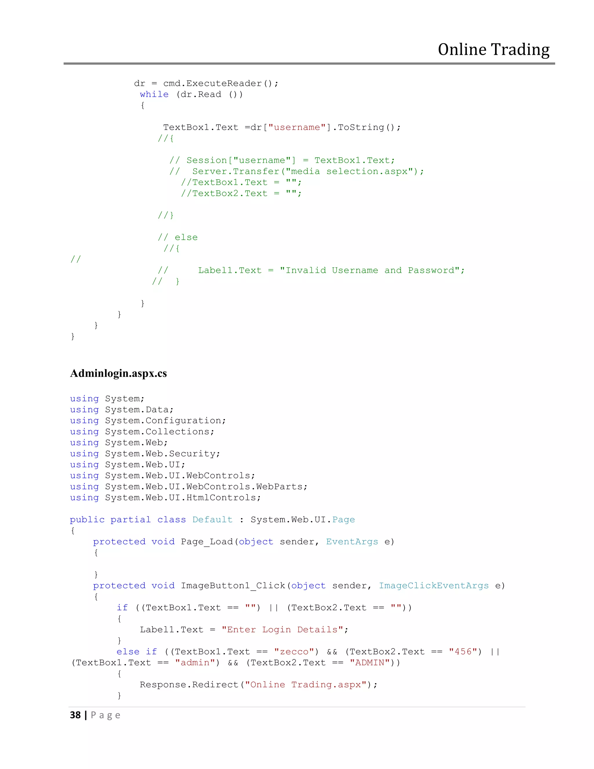 Online Trading
               dr = cmd.ExecuteReader();
                while (dr.Read ())
                {

                     TextBox1.Text =dr["username"].ToString();
                    //{

                      // Session["username"] = TextBox1.Text;
                      // Server.Transfer("media selection.aspx");
                        //TextBox1.Text = "";
                        //TextBox2.Text = "";

                    //}

                    // else
                     //{
//
                     //       Label1.Text = "Invalid Username and Password";
                    // }

                }
           }
     }
}


Adminlogin.aspx.cs

using    System;
using    System.Data;
using    System.Configuration;
using    System.Collections;
using    System.Web;
using    System.Web.Security;
using    System.Web.UI;
using    System.Web.UI.WebControls;
using    System.Web.UI.WebControls.WebParts;
using    System.Web.UI.HtmlControls;

public partial class Default : System.Web.UI.Page
{
    protected void Page_Load(object sender, EventArgs e)
    {

    }
    protected void ImageButton1_Click(object sender, ImageClickEventArgs e)
    {
        if ((TextBox1.Text == "") || (TextBox2.Text == ""))
        {
            Label1.Text = "Enter Login Details";
        }
        else if ((TextBox1.Text == "zecco") && (TextBox2.Text == "456") ||
(TextBox1.Text == "admin") && (TextBox2.Text == "ADMIN"))
        {
            Response.Redirect("Online Trading.aspx");
        }

38 | P a g e
 