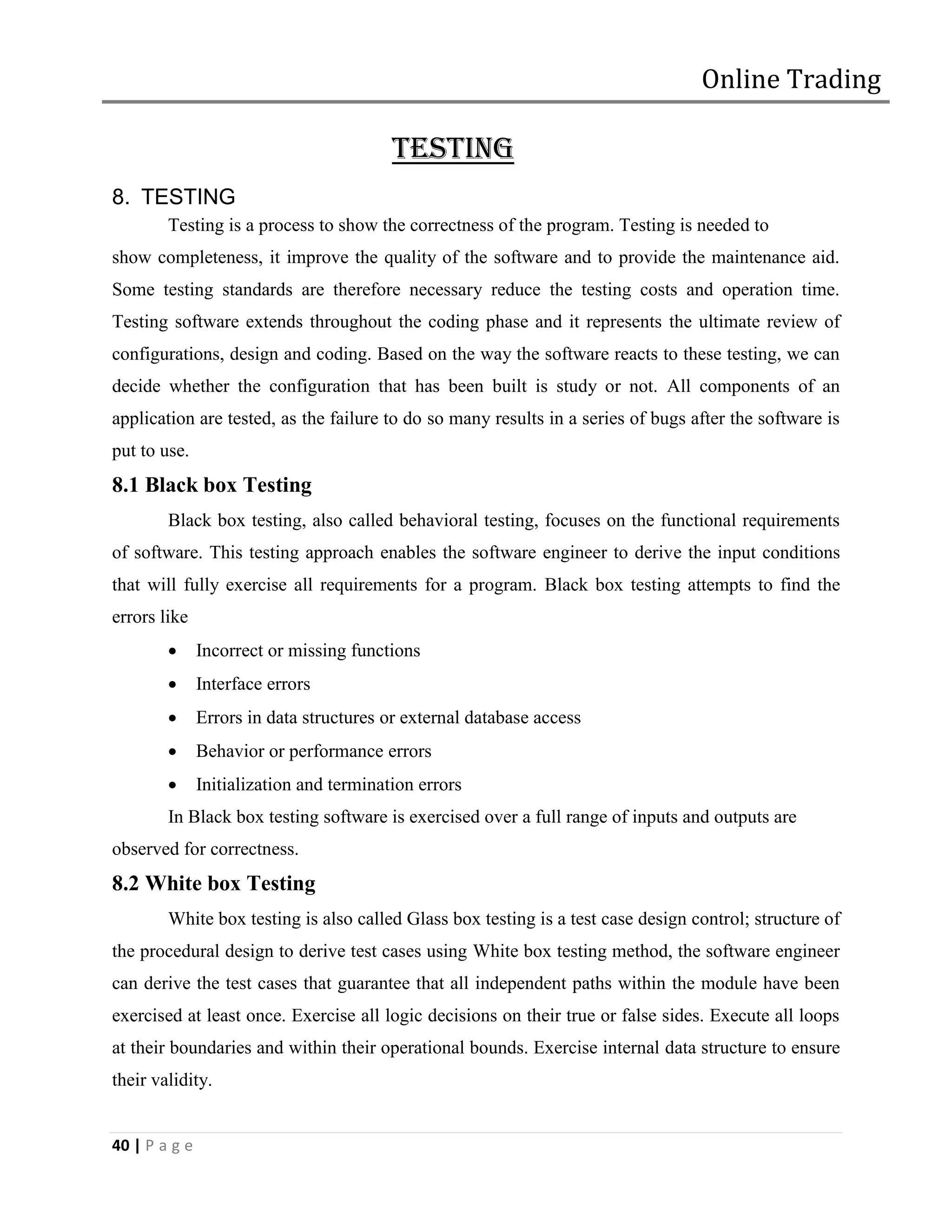 Online Trading

                                          TESTING
8. TESTING
        Testing is a process to show the correctness of the program. Testing is needed to
show completeness, it improve the quality of the software and to provide the maintenance aid.
Some testing standards are therefore necessary reduce the testing costs and operation time.
Testing software extends throughout the coding phase and it represents the ultimate review of
configurations, design and coding. Based on the way the software reacts to these testing, we can
decide whether the configuration that has been built is study or not. All components of an
application are tested, as the failure to do so many results in a series of bugs after the software is
put to use.
8.1 Black box Testing
        Black box testing, also called behavioral testing, focuses on the functional requirements
of software. This testing approach enables the software engineer to derive the input conditions
that will fully exercise all requirements for a program. Black box testing attempts to find the
errors like
              Incorrect or missing functions
              Interface errors
              Errors in data structures or external database access
              Behavior or performance errors
              Initialization and termination errors
        In Black box testing software is exercised over a full range of inputs and outputs are
observed for correctness.
8.2 White box Testing
        White box testing is also called Glass box testing is a test case design control; structure of
the procedural design to derive test cases using White box testing method, the software engineer
can derive the test cases that guarantee that all independent paths within the module have been
exercised at least once. Exercise all logic decisions on their true or false sides. Execute all loops
at their boundaries and within their operational bounds. Exercise internal data structure to ensure
their validity.


40 | P a g e
 