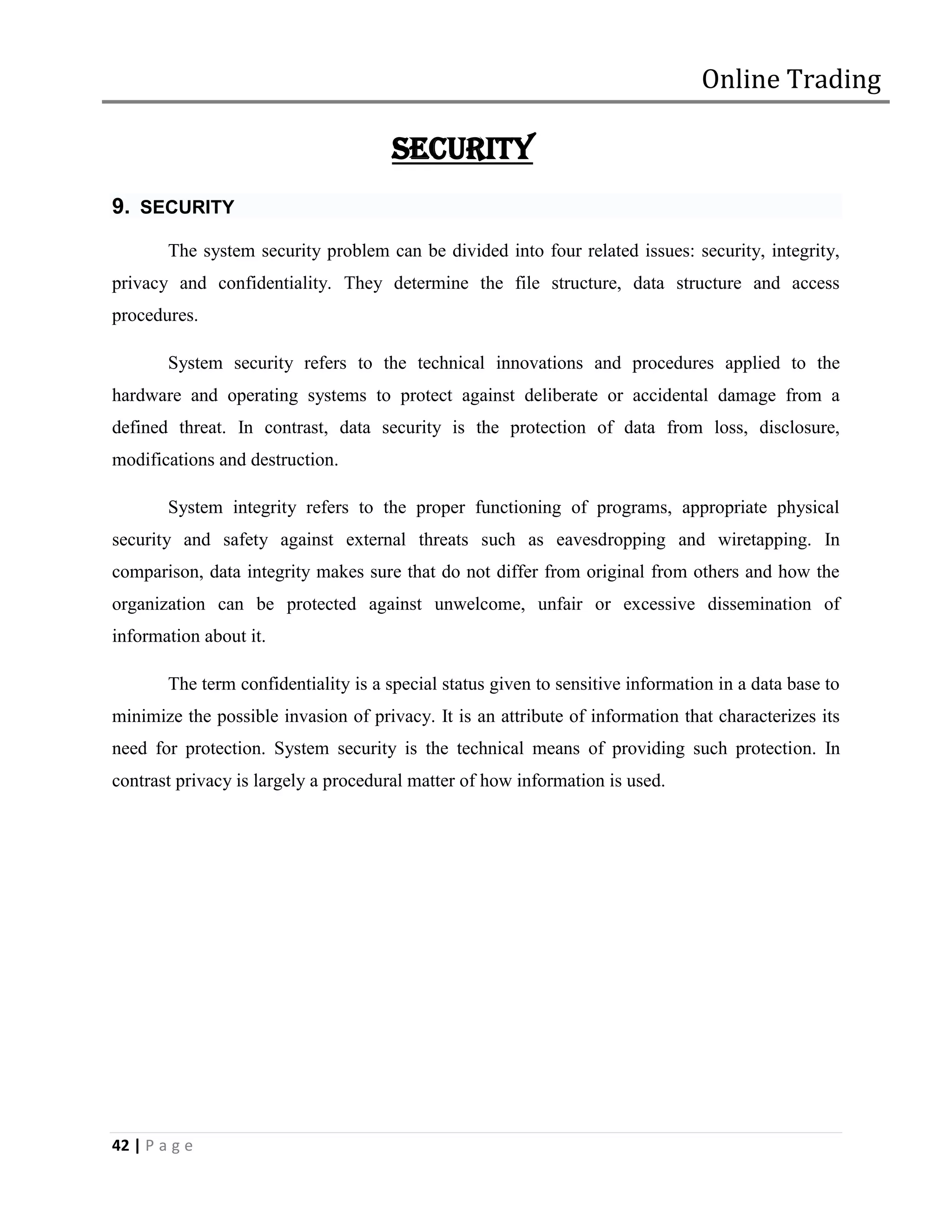 Online Trading

                                       SECURITY
9. SECURITY
        The system security problem can be divided into four related issues: security, integrity,
privacy and confidentiality. They determine the file structure, data structure and access
procedures.

        System security refers to the technical innovations and procedures applied to the
hardware and operating systems to protect against deliberate or accidental damage from a
defined threat. In contrast, data security is the protection of data from loss, disclosure,
modifications and destruction.

        System integrity refers to the proper functioning of programs, appropriate physical
security and safety against external threats such as eavesdropping and wiretapping. In
comparison, data integrity makes sure that do not differ from original from others and how the
organization can be protected against unwelcome, unfair or excessive dissemination of
information about it.

        The term confidentiality is a special status given to sensitive information in a data base to
minimize the possible invasion of privacy. It is an attribute of information that characterizes its
need for protection. System security is the technical means of providing such protection. In
contrast privacy is largely a procedural matter of how information is used.




42 | P a g e
 
