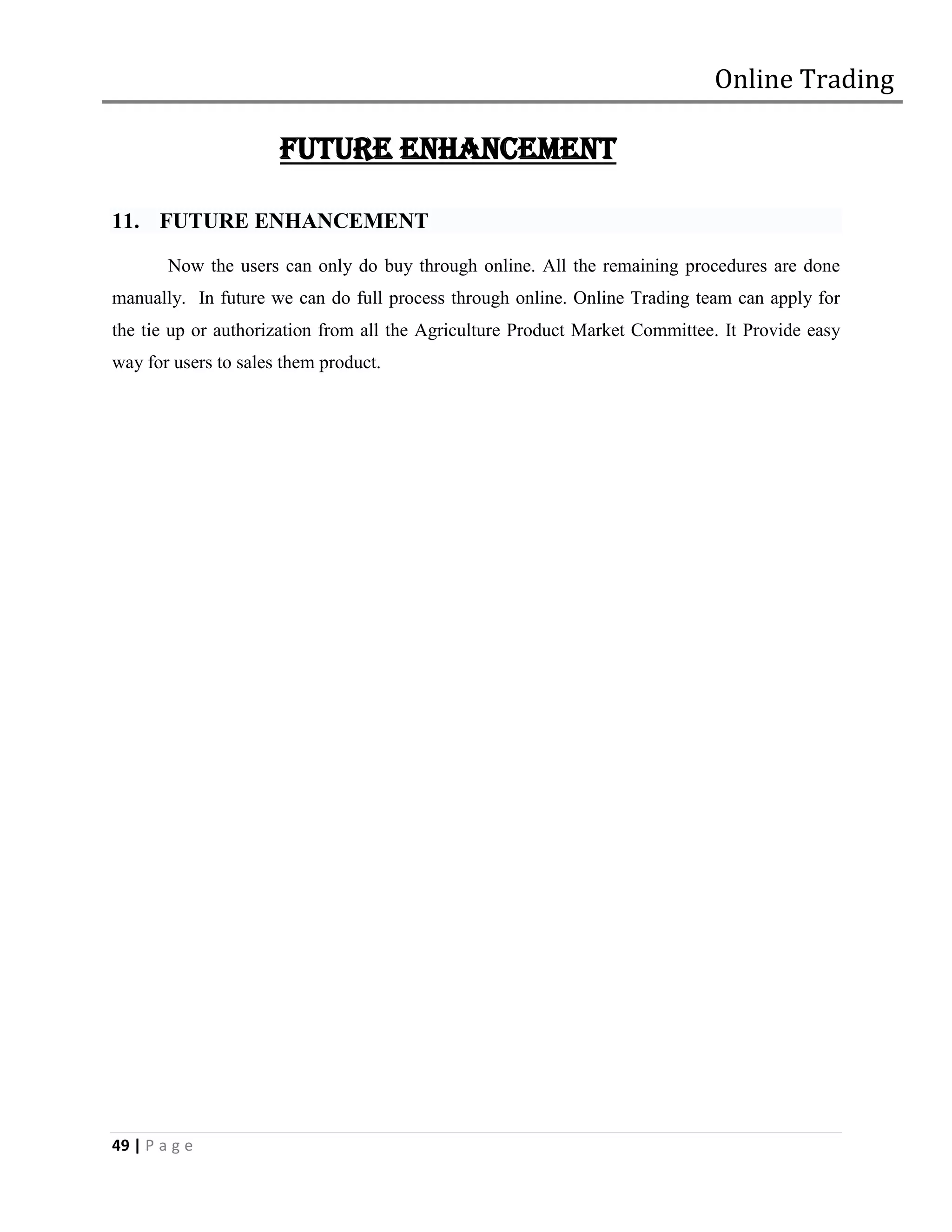 Online Trading

                      FUTURE ENHANCEMENT

11. FUTURE ENHANCEMENT
        Now the users can only do buy through online. All the remaining procedures are done
manually. In future we can do full process through online. Online Trading team can apply for
the tie up or authorization from all the Agriculture Product Market Committee. It Provide easy
way for users to sales them product.




49 | P a g e
 