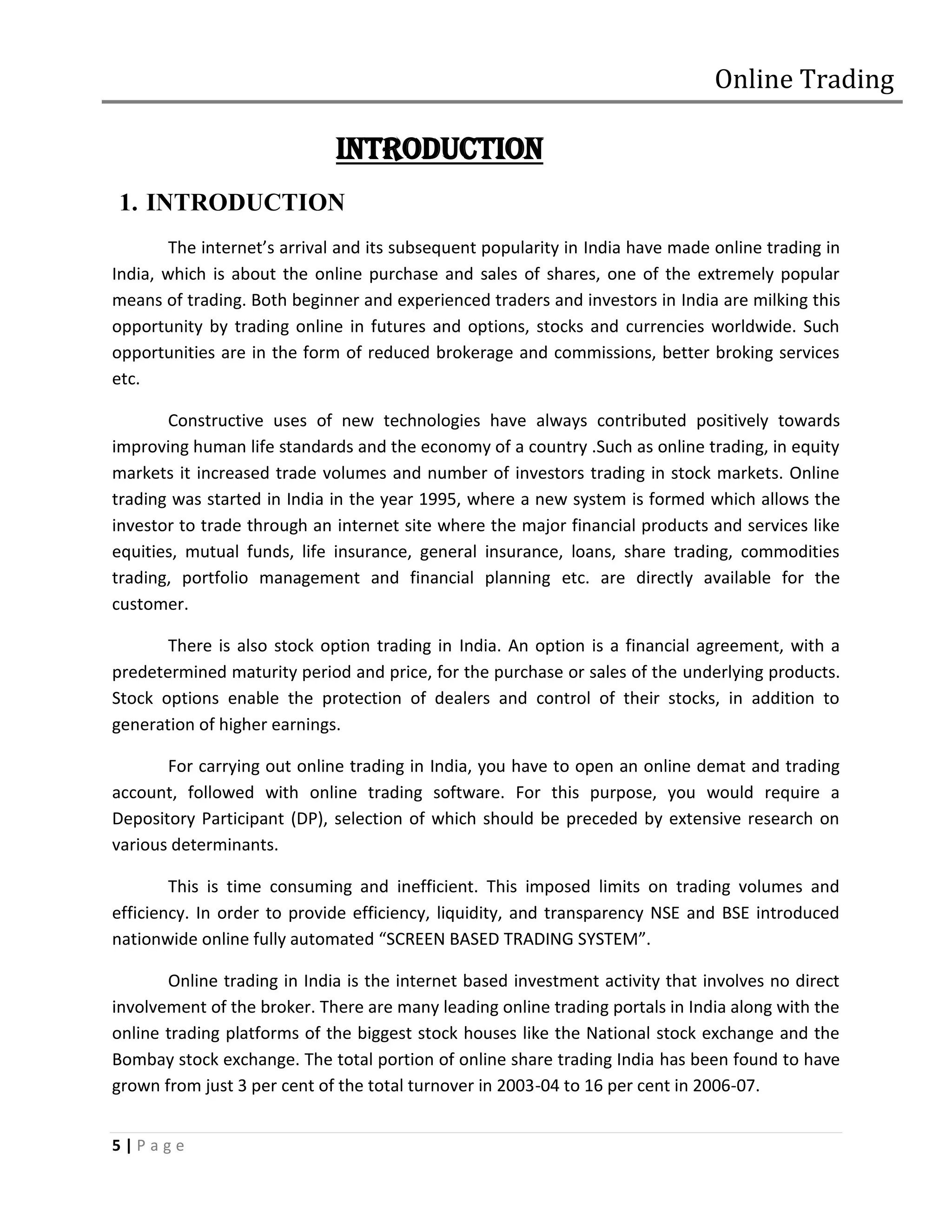 Online Trading

                             INTRODUCTION
1. INTRODUCTION
        The internet’s arrival and its subsequent popularity in India have made online trading in
India, which is about the online purchase and sales of shares, one of the extremely popular
means of trading. Both beginner and experienced traders and investors in India are milking this
opportunity by trading online in futures and options, stocks and currencies worldwide. Such
opportunities are in the form of reduced brokerage and commissions, better broking services
etc.

       Constructive uses of new technologies have always contributed positively towards
improving human life standards and the economy of a country .Such as online trading, in equity
markets it increased trade volumes and number of investors trading in stock markets. Online
trading was started in India in the year 1995, where a new system is formed which allows the
investor to trade through an internet site where the major financial products and services like
equities, mutual funds, life insurance, general insurance, loans, share trading, commodities
trading, portfolio management and financial planning etc. are directly available for the
customer.

       There is also stock option trading in India. An option is a financial agreement, with a
predetermined maturity period and price, for the purchase or sales of the underlying products.
Stock options enable the protection of dealers and control of their stocks, in addition to
generation of higher earnings.

       For carrying out online trading in India, you have to open an online demat and trading
account, followed with online trading software. For this purpose, you would require a
Depository Participant (DP), selection of which should be preceded by extensive research on
various determinants.

        This is time consuming and inefficient. This imposed limits on trading volumes and
efficiency. In order to provide efficiency, liquidity, and transparency NSE and BSE introduced
nationwide online fully automated “SCREEN BASED TRADING SYSTEM”.

       Online trading in India is the internet based investment activity that involves no direct
involvement of the broker. There are many leading online trading portals in India along with the
online trading platforms of the biggest stock houses like the National stock exchange and the
Bombay stock exchange. The total portion of online share trading India has been found to have
grown from just 3 per cent of the total turnover in 2003-04 to 16 per cent in 2006-07.


5|Page
 