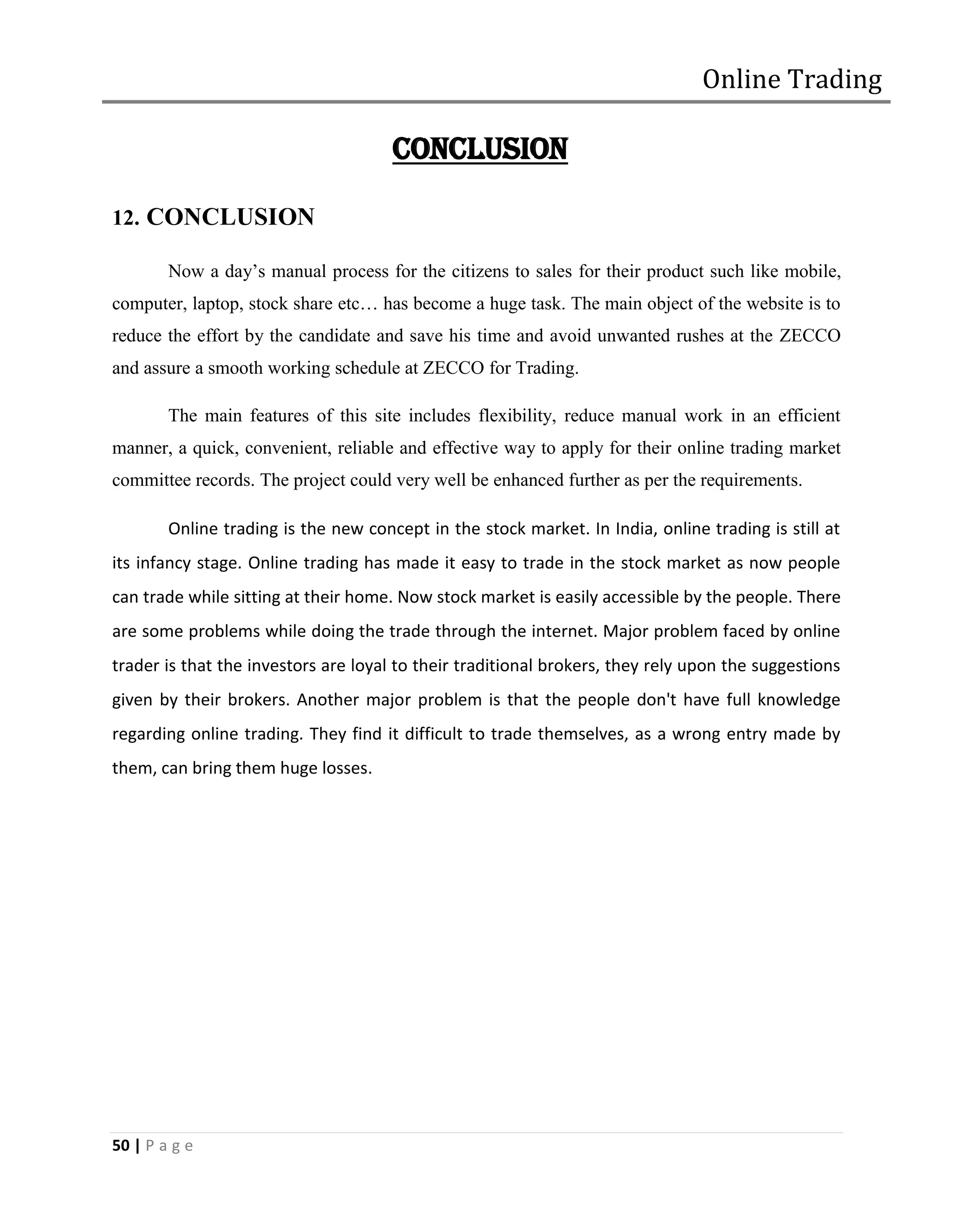 Online Trading

                                      CONCLUSION

12. CONCLUSION

        Now a day’s manual process for the citizens to sales for their product such like mobile,
computer, laptop, stock share etc… has become a huge task. The main object of the website is to
reduce the effort by the candidate and save his time and avoid unwanted rushes at the ZECCO
and assure a smooth working schedule at ZECCO for Trading.

        The main features of this site includes flexibility, reduce manual work in an efficient
manner, a quick, convenient, reliable and effective way to apply for their online trading market
committee records. The project could very well be enhanced further as per the requirements.

        Online trading is the new concept in the stock market. In India, online trading is still at
its infancy stage. Online trading has made it easy to trade in the stock market as now people
can trade while sitting at their home. Now stock market is easily accessible by the people. There
are some problems while doing the trade through the internet. Major problem faced by online
trader is that the investors are loyal to their traditional brokers, they rely upon the suggestions
given by their brokers. Another major problem is that the people don't have full knowledge
regarding online trading. They find it difficult to trade themselves, as a wrong entry made by
them, can bring them huge losses.




50 | P a g e
 