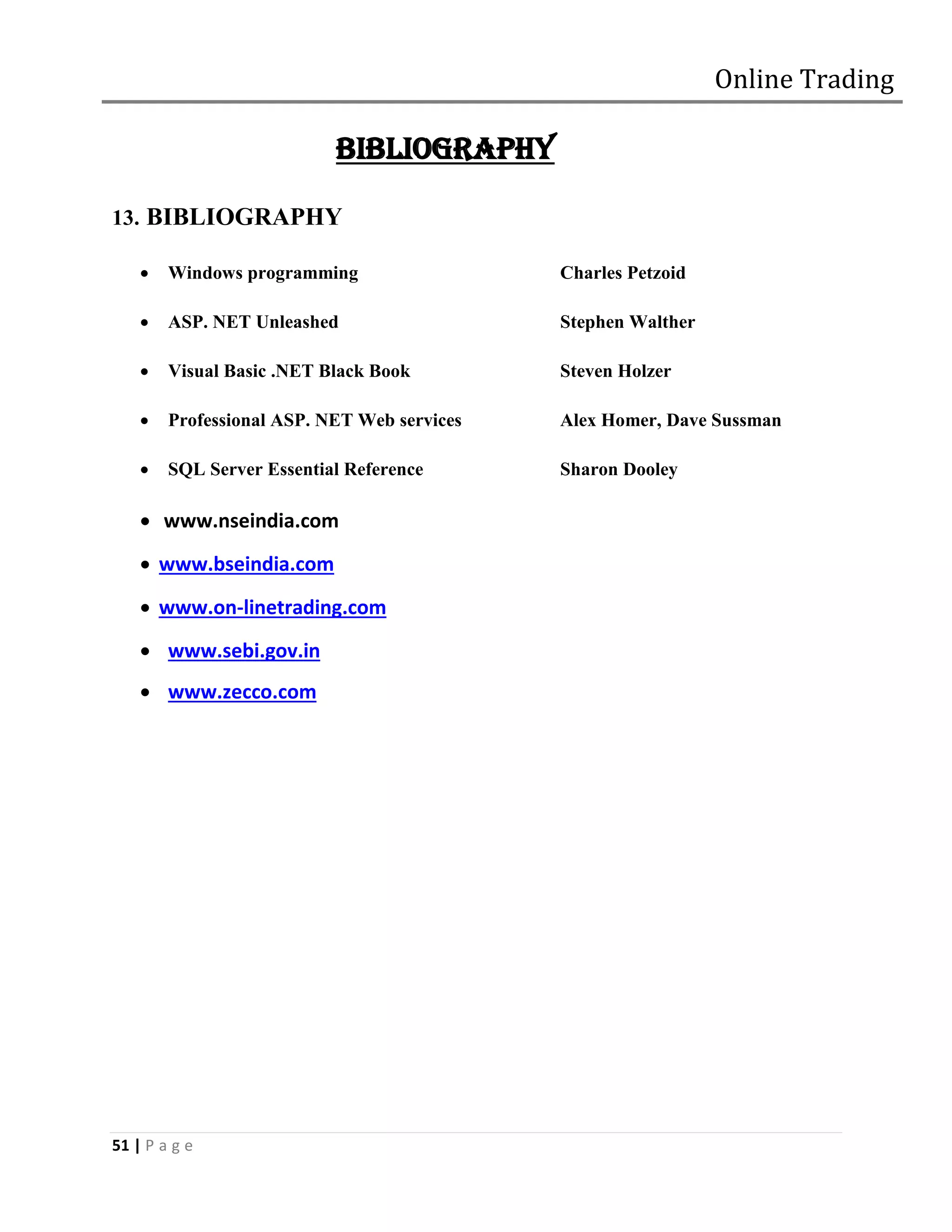 Online Trading

                           BIBLIOGRAPHY

13. BIBLIOGRAPHY

       Windows programming                  Charles Petzoid

       ASP. NET Unleashed                   Stephen Walther

       Visual Basic .NET Black Book         Steven Holzer

       Professional ASP. NET Web services   Alex Homer, Dave Sussman

       SQL Server Essential Reference       Sharon Dooley

     www.nseindia.com
     www.bseindia.com
     www.on-linetrading.com
     www.sebi.gov.in
     www.zecco.com




51 | P a g e
 