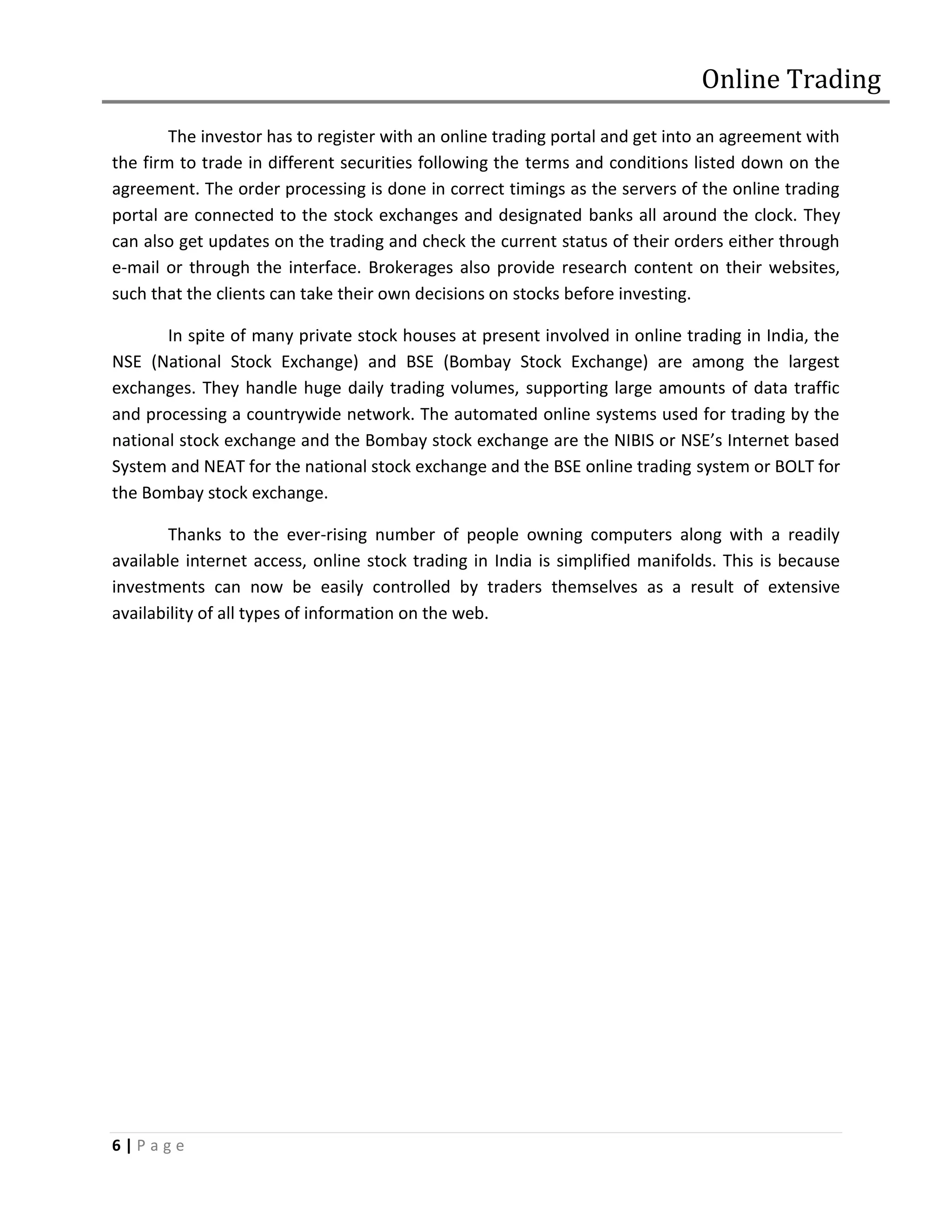 Online Trading
        The investor has to register with an online trading portal and get into an agreement with
the firm to trade in different securities following the terms and conditions listed down on the
agreement. The order processing is done in correct timings as the servers of the online trading
portal are connected to the stock exchanges and designated banks all around the clock. They
can also get updates on the trading and check the current status of their orders either through
e-mail or through the interface. Brokerages also provide research content on their websites,
such that the clients can take their own decisions on stocks before investing.

       In spite of many private stock houses at present involved in online trading in India, the
NSE (National Stock Exchange) and BSE (Bombay Stock Exchange) are among the largest
exchanges. They handle huge daily trading volumes, supporting large amounts of data traffic
and processing a countrywide network. The automated online systems used for trading by the
national stock exchange and the Bombay stock exchange are the NIBIS or NSE’s Internet based
System and NEAT for the national stock exchange and the BSE online trading system or BOLT for
the Bombay stock exchange.

        Thanks to the ever-rising number of people owning computers along with a readily
available internet access, online stock trading in India is simplified manifolds. This is because
investments can now be easily controlled by traders themselves as a result of extensive
availability of all types of information on the web.




6|Page
 