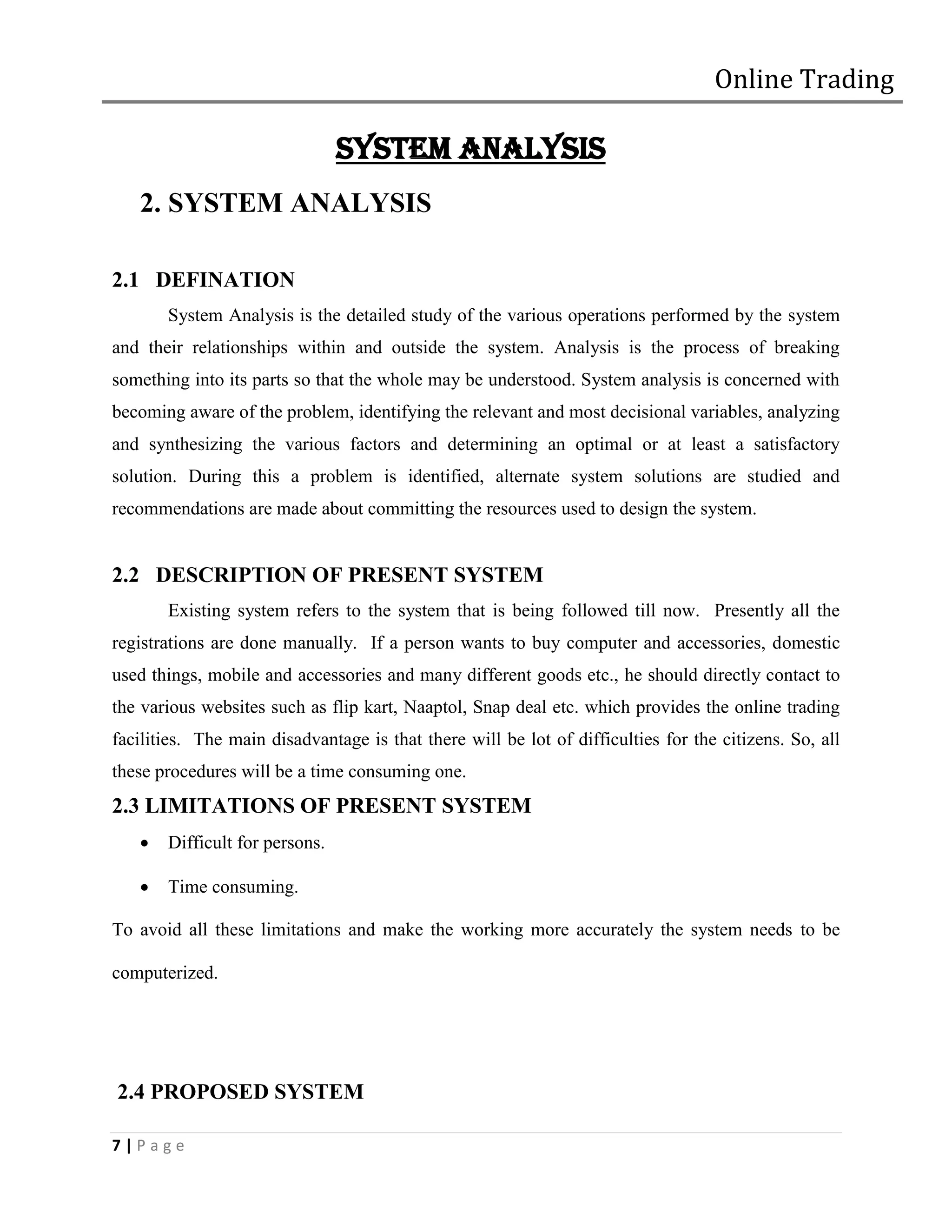 Online Trading

                                SYSTEM ANALYSIS
   2. SYSTEM ANALYSIS

2.1 DEFINATION
       System Analysis is the detailed study of the various operations performed by the system
and their relationships within and outside the system. Analysis is the process of breaking
something into its parts so that the whole may be understood. System analysis is concerned with
becoming aware of the problem, identifying the relevant and most decisional variables, analyzing
and synthesizing the various factors and determining an optimal or at least a satisfactory
solution. During this a problem is identified, alternate system solutions are studied and
recommendations are made about committing the resources used to design the system.


2.2 DESCRIPTION OF PRESENT SYSTEM
       Existing system refers to the system that is being followed till now. Presently all the
registrations are done manually. If a person wants to buy computer and accessories, domestic
used things, mobile and accessories and many different goods etc., he should directly contact to
the various websites such as flip kart, Naaptol, Snap deal etc. which provides the online trading
facilities. The main disadvantage is that there will be lot of difficulties for the citizens. So, all
these procedures will be a time consuming one.
2.3 LIMITATIONS OF PRESENT SYSTEM
      Difficult for persons.

      Time consuming.

To avoid all these limitations and make the working more accurately the system needs to be

computerized.




2.4 PROPOSED SYSTEM

7|Page
 