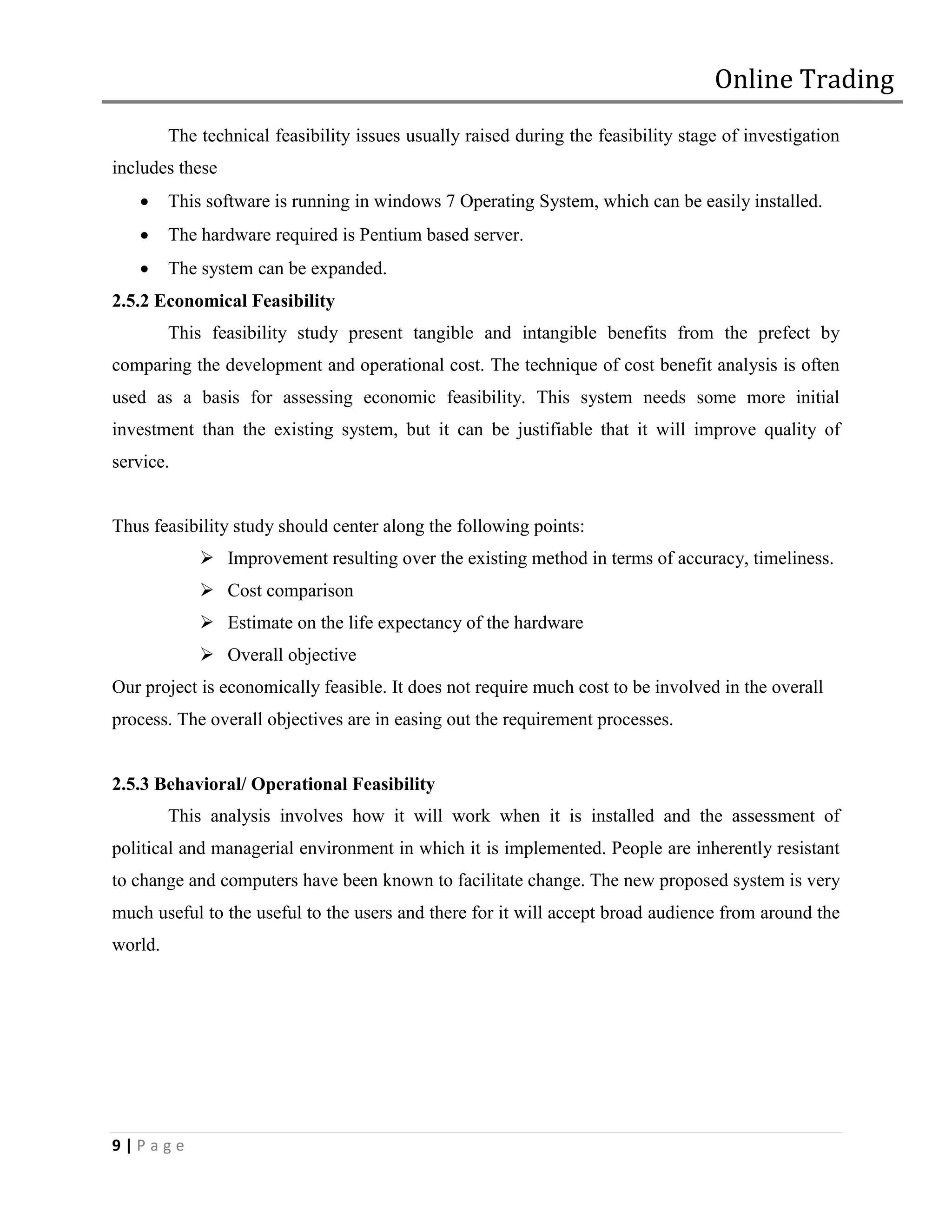 Online Trading
         The technical feasibility issues usually raised during the feasibility stage of investigation
includes these
        This software is running in windows 7 Operating System, which can be easily installed.
        The hardware required is Pentium based server.
        The system can be expanded.
2.5.2 Economical Feasibility
         This feasibility study present tangible and intangible benefits from the prefect by
comparing the development and operational cost. The technique of cost benefit analysis is often
used as a basis for assessing economic feasibility. This system needs some more initial
investment than the existing system, but it can be justifiable that it will improve quality of
service.


Thus feasibility study should center along the following points:
              Improvement resulting over the existing method in terms of accuracy, timeliness.
              Cost comparison
              Estimate on the life expectancy of the hardware
              Overall objective
Our project is economically feasible. It does not require much cost to be involved in the overall
process. The overall objectives are in easing out the requirement processes.


2.5.3 Behavioral/ Operational Feasibility
         This analysis involves how it will work when it is installed and the assessment of
political and managerial environment in which it is implemented. People are inherently resistant
to change and computers have been known to facilitate change. The new proposed system is very
much useful to the useful to the users and there for it will accept broad audience from around the
world.




9|Page
 
