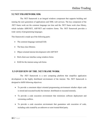 Online Trading

5.2 NET FRAMEWORK SDK
               The .NET framework is an integral windows component that supports building and
running the next generation of applications and XML web services. The key component of the
.NET frame work are the common language run time and the. NET frame work class library,
which includes ADO.NET, ASP.NET and windows forms. The .NET framework provides a
wide variety of programming languages.

This framework is made up of the following parts:

       The common language runtime(CLR)

       The base class libraries.

       Object oriented internet development with ASP.NET

       Rich client user interface using windows forms

       RAD for the internet using web forms



5.3 OVERVIEW OF THE .NET FRAME WORK
               The .NET framework is a new computing platform that simplifies application
development in the highly distributed environment of the internet. The .NET framework is
designed to fulfill following objectives:

       To provide a consistent object oriented programming environment whether object code
        is stored and executed locally but internet- distributed or executed remotely.

       To provide a code execution environment that minimizes software deployment and
        versioning conflicts.

       To provide a code execution environment that guarantees safe execution of code,
        including code created by an unknown or semi trusted third party.




18 | P a g e
 