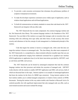 Online Trading
       To provide a code execution environment that eliminates the performance problem of
        scripted or interpreted environments.

       To make the developer experience consistent across widely types of application, such as
        windows based applications and web based applications.

       To build all communication on industry standards to ensure that code based on the .NET
        framework can integrate with any other code.

               The .NET framework has two main components: the common language runtime and
the .Net framework class library. The common language runtime is the foundation of the .NET
framework. You can think of the runtime as an agent that manages code at execution time, and
remoting while also enforcing strict type safely and other forms of code accuracy that ensure
security and robustness in fact the concept of code management is a fundamental principle of the
runtime.

               Code that targets the runtime is known as managed code, while code that does not
target the runtime is known as unmanaged code. The class library, the other main component of
the .NET frameworks is a comprehensive, object-oriented collection reusable types that you can
use to develop applications ranging from traditional command line or graphical user interface
(FGUI) applications to application base d on the latest innovations provided by ASP.NET, such
as web forms and XML web services.

        The .NET framework can be hosted by unmanaged component that load the common
language runtime into their processes and initiate the execution of managed code. ASP.NET
works directly with the runtime to enable ASP.NET application and XML web services, both of
which are discussed later in this topic, Internet explorer is an example of unmanaged application
that hosts the runtime (in the form of a MIME type extension). Using internet explorer to the
host runtime enables you to embed managed components or windows forms controls in HTML
documents. Hosting the runtime in this way makes mobile code 9similar to Microsoft Active Xr
controls) possible, but with significant improvement that only managed code can offer, such as
semi-trusted execution and secure isolated file storage.



19 | P a g e
 