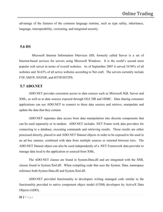 Online Trading
advantage of the features of the common language runtime, such as type safety, inheritance,
language, interoperability, versioning, and integrated security.




5.6 IIS

           Microsoft Internet Information S4ervices (IIS; formerly called Server is a set of
Internet-based services for servers using Microsoft Windows. It is the world’s second most
popular web server in terms of overall websites. As of September 2007 it served 34.94% of all
websites and 36.63% of all active websites according to Net craft. The servers currently include
FTP, SMTP, NNTOP, and HTTP/HTTPS.

5.7 ADO.NET
        ADO.NET provides consistent access to data sources such as Microsoft SQL Server and
XML, as well as to data sources exposed through OLE DB and ODBC. Data sharing consumer
applications can use ADO.NET to connect to these data sources and retrieve, manipulate and
update the data that they contain.

        ADO.NET separates data access from data manipulation into discrete components that
can be used separately or in tandem. ADO.NET includes .NET Frame work data providers for
connecting to a database, executing commands and retrieving results. Those results are either
processed directly, placed in and ADO.NET Dataset objects in order to be exposed to the used in
an ad hoc manner, combined with data from multiple sources or remoted between tiers. The
ADO.NET Dataset object can also be used independently of a .NET Framework data provider to
manage data local to the application or sourced from XML.

        The ADO.NET classes are found in System.Data.dll and are integrated with the XML
classes found in System.Xml.dll. When compiling code that uses the System. Data, namespace
reference both System.Data.dll and System.Xml.dll.

        ADO.NET provided functionality to developers writing managed code similar to the
functionality provided to native component object model (COM) developers by ActiveX Data
Objects (ADO).

21 | P a g e
 
