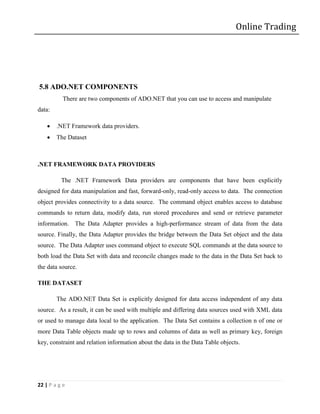 Online Trading




5.8 ADO.NET COMPONENTS
           There are two components of ADO.NET that you can use to access and manipulate
data:

       .NET Framework data providers.
       The Dataset



.NET FRAMEWORK DATA PROVIDERS

          The .NET Framework Data providers are components that have been explicitly
designed for data manipulation and fast, forward-only, read-only access to data. The connection
object provides connectivity to a data source. The command object enables access to database
commands to return data, modify data, run stored procedures and send or retrieve parameter
information. The Data Adapter provides a high-performance stream of data from the data
source. Finally, the Data Adapter provides the bridge between the Data Set object and the data
source. The Data Adapter uses command object to execute SQL commands at the data source to
both load the Data Set with data and reconcile changes made to the data in the Data Set back to
the data source.

THE DATASET

        The ADO.NET Data Set is explicitly designed for data access independent of any data
source. As a result, it can be used with multiple and differing data sources used with XML data
or used to manage data local to the application. The Data Set contains a collection n of one or
more Data Table objects made up to rows and columns of data as well as primary key, foreign
key, constraint and relation information about the data in the Data Table objects.




22 | P a g e
 