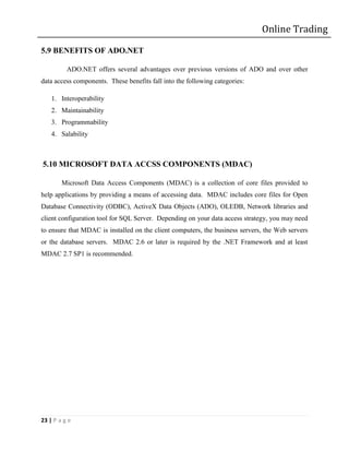 Online Trading

5.9 BENEFITS OF ADO.NET

          ADO.NET offers several advantages over previous versions of ADO and over other
data access components. These benefits fall into the following categories:

    1. Interoperability
    2. Maintainability
    3. Programmability
    4. Salability



5.10 MICROSOFT DATA ACCSS COMPONENTS (MDAC)

        Microsoft Data Access Components (MDAC) is a collection of core files provided to
help applications by providing a means of accessing data. MDAC includes core files for Open
Database Connectivity (ODBC), ActiveX Data Objects (ADO), OLEDB, Network libraries and
client configuration tool for SQL Server. Depending on your data access strategy, you may need
to ensure that MDAC is installed on the client computers, the business servers, the Web servers
or the database servers. MDAC 2.6 or later is required by the .NET Framework and at least
MDAC 2.7 SP1 is recommended.




23 | P a g e
 