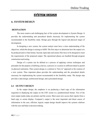 Online Trading

                               SYSTEM DESIGN

6. SYSTEM DESIGN


DEFINATION
        The most creative and challenging face of the system development is System Design. It
provides the understanding and procedural details necessary for implementing the system
recommended in the feasibility study. Design goes through the logical and physical stages of
development.
        In designing a new system, the system analyst must have a clear understanding of the
objectives, which the design is aiming to fulfill. The first step is to determine how the output is to
be produced and in what format. Second, input data and master files have to be designed to meet
the requirements of the proposed output. The operational phases are handled through program
construction and testing.
        Design of a system can be defined as a process of applying various techniques and
principles for the purpose of defining a device, a process or a system in sufficient detail to permit
its physical realization. Thus system design is a solution to “how to” approach to the creation of
a new system. Thus important phase provides the understanding and the procedural details
necessary for implementing the system recommended in the feasibility study. The design step
provides a data design, architectural design, and a procedural design.


6.1 OUTPUT DESIGN
        In the output design, the emphasis is on producing a hard copy of the information
requested or displaying the output on the CRT screen in a predetermined format. Two of the
most output media today are printers and the screen. Most users now access their reports from a
hard copy or screen display. Computer’s output is the most important and direct source of
information to the user, efficient, logical, output design should improve the systems relations
with the user and help in decision-making.




24 | P a g e
 