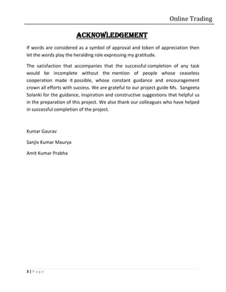 Online Trading

                       ACKNOWLEDGEMENT
If words are considered as a symbol of approval and token of appreciation then
let the words play the heralding role expressing my gratitude.

The satisfaction that accompanies that the successful completion of any task
would be incomplete without the mention of people whose ceaseless
cooperation made it possible, whose constant guidance and encouragement
crown all efforts with success. We are grateful to our project guide Ms. Sangeeta
Solanki for the guidance, inspiration and constructive suggestions that helpful us
in the preparation of this project. We also thank our colleagues who have helped
in successful completion of the project.



Kumar Gaurav

Sanjiv Kumar Maurya

Amit Kumar Prabha




3|Page
 