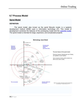 Online Trading


6.7 Process Model
Spiral Model

DEFINITION

      The spiral model, also known as the spiral lifecycle model, is a systems
development method (SDM) used in information technology (IT). This model of
development combines the features of the prototyping model and the waterfall model.
The spiral model is intended for large, expensive, and complicated projects.




35 | P a g e
 