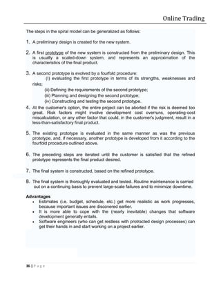 Online Trading
The steps in the spiral model can be generalized as follows:

1. A preliminary design is created for the new system.

2. A first prototype of the new system is constructed from the preliminary design. This
    is usually a scaled-down system, and represents an approximation of the
    characteristics of the final product.

3. A second prototype is evolved by a fourfold procedure:
               (I) evaluating the first prototype in terms of its strengths, weaknesses and
    risks;
          (ii) Defining the requirements of the second prototype;
          (iii) Planning and designing the second prototype;
          (iv) Constructing and testing the second prototype.
4. At the customer's option, the entire project can be aborted if the risk is deemed too
   great. Risk factors might involve development cost overruns, operating-cost
   miscalculation, or any other factor that could, in the customer's judgment, result in a
   less-than-satisfactory final product.

5. The existing prototype is evaluated in the same manner as was the previous
    prototype, and, if necessary, another prototype is developed from it according to the
    fourfold procedure outlined above.

6. The preceding steps are iterated until the customer is satisfied that the refined
    prototype represents the final product desired.

7. The final system is constructed, based on the refined prototype.

8. The final system is thoroughly evaluated and tested. Routine maintenance is carried
     out on a continuing basis to prevent large-scale failures and to minimize downtime.

Advantages
   Estimates (i.e. budget, schedule, etc.) get more realistic as work progresses,
     because important issues are discovered earlier.
   It is more able to cope with the (nearly inevitable) changes that software
     development generally entails.
   Software engineers (who can get restless with protracted design processes) can
     get their hands in and start working on a project earlier.




36 | P a g e
 