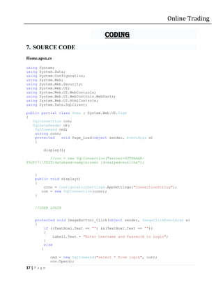 Online Trading

                                        CODING
7. SOURCE CODE
Home.apsx.cs

using   System;
using   System.Data;
using   System.Configuration;
using   System.Web;
using   System.Web.Security;
using   System.Web.UI;
using   System.Web.UI.WebControls;
using   System.Web.UI.WebControls.WebParts;
using   System.Web.UI.HtmlControls;
using   System.Data.SqlClient;

public partial class Home : System.Web.UI.Page
{
   SqlConnection con;
   SqlDataReader dr;
    SqlCommand cmd;
    string conn;
    protected    void Page_Load(object sender, EventArgs e)
    {

           display();

           //con = new SqlConnection("server=SUTHAHAR-
F92F17TEST;database=sample;user id=sa;pwd=sukitha");


     }
     public void display()
     {
         conn = ConfigurationSettings.AppSettings["ConnectionString"];
        con = new SqlConnection(conn);
     }


     //USER LOGIN


     protected void ImageButton1_Click(object sender, ImageClickEventArgs e)
     {
          if ((TextBox1.Text == "") &&(TextBox2.Text == ""))
          {
               Label1.Text = "Enter Username and Password to Login";
          }
          else
        {

               cmd = new SqlCommand("select * from login", con);
               con.Open();
37 | P a g e
 