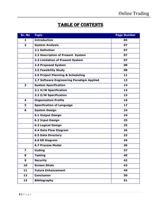 Online Trading

                          Table of contents

Sr. No   Topic                                       Page Number
  1      Introduction                                    05
  2      System Analysis                                 07
         2.1 Definition                                  07
         2.2 Description of Present System               07
         2.3 Limitation of Present System                07
         2.4 Proposed System                             08
         2.5 Feasibility Study                           08
         2.6 Project Planning & Scheduling               11
         2.7 Software Engineering Paradigm Applied       13
  3      System Specification                            14
         3.1 H/W Specification                           14
         3.2 S/W Specification                           15
  4      Organization Profile                            16
  5      Specification of Language                       17
  6      System Design                                   24
         6.1 Output Design                               24
         6.2 Input Design                                25
         6.3 Logical Design                              25
         6.4 Data Flow Diagram                           26
         6.5 Data Directory                              32
         6.6 ER Diagram                                  34
         6.7 Process Modal                               36
  7      Coding                                          37
  8      Testing                                         40
  9      Security                                        42
  10     Screen Shots                                    43
  11     Future Enhancement                              49
  12     Conclusion                                      50
  13     Bibliography                                    51




4|Page
 